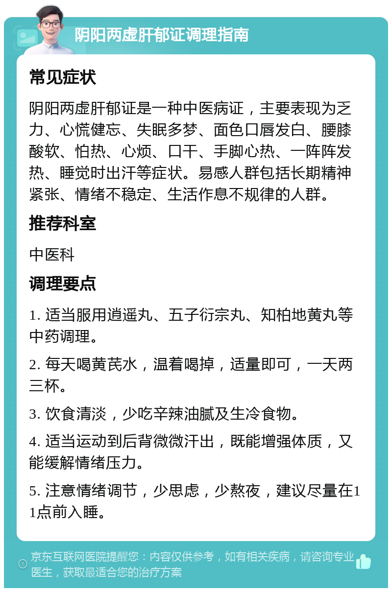 阴阳两虚肝郁证调理指南 常见症状 阴阳两虚肝郁证是一种中医病证，主要表现为乏力、心慌健忘、失眠多梦、面色口唇发白、腰膝酸软、怕热、心烦、口干、手脚心热、一阵阵发热、睡觉时出汗等症状。易感人群包括长期精神紧张、情绪不稳定、生活作息不规律的人群。 推荐科室 中医科 调理要点 1. 适当服用逍遥丸、五子衍宗丸、知柏地黄丸等中药调理。 2. 每天喝黄芪水，温着喝掉，适量即可，一天两三杯。 3. 饮食清淡，少吃辛辣油腻及生冷食物。 4. 适当运动到后背微微汗出，既能增强体质，又能缓解情绪压力。 5. 注意情绪调节，少思虑，少熬夜，建议尽量在11点前入睡。