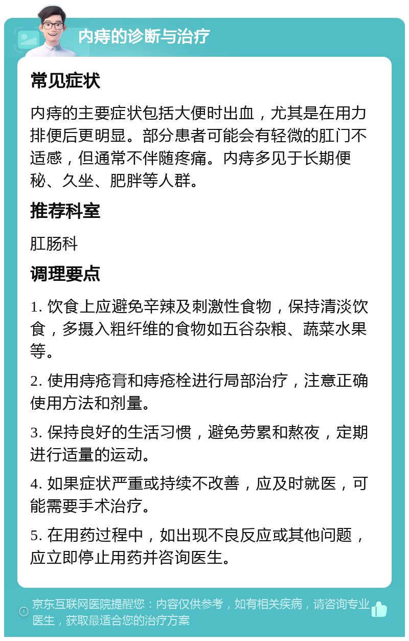 内痔的诊断与治疗 常见症状 内痔的主要症状包括大便时出血，尤其是在用力排便后更明显。部分患者可能会有轻微的肛门不适感，但通常不伴随疼痛。内痔多见于长期便秘、久坐、肥胖等人群。 推荐科室 肛肠科 调理要点 1. 饮食上应避免辛辣及刺激性食物，保持清淡饮食，多摄入粗纤维的食物如五谷杂粮、蔬菜水果等。 2. 使用痔疮膏和痔疮栓进行局部治疗，注意正确使用方法和剂量。 3. 保持良好的生活习惯，避免劳累和熬夜，定期进行适量的运动。 4. 如果症状严重或持续不改善，应及时就医，可能需要手术治疗。 5. 在用药过程中，如出现不良反应或其他问题，应立即停止用药并咨询医生。