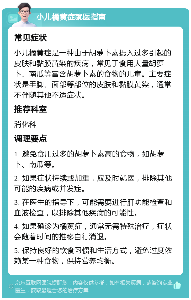 小儿橘黄症就医指南 常见症状 小儿橘黄症是一种由于胡萝卜素摄入过多引起的皮肤和黏膜黄染的疾病，常见于食用大量胡萝卜、南瓜等富含胡萝卜素的食物的儿童。主要症状是手脚、面部等部位的皮肤和黏膜黄染，通常不伴随其他不适症状。 推荐科室 消化科 调理要点 1. 避免食用过多的胡萝卜素高的食物，如胡萝卜、南瓜等。 2. 如果症状持续或加重，应及时就医，排除其他可能的疾病或并发症。 3. 在医生的指导下，可能需要进行肝功能检查和血液检查，以排除其他疾病的可能性。 4. 如果确诊为橘黄症，通常无需特殊治疗，症状会随着时间的推移自行消退。 5. 保持良好的饮食习惯和生活方式，避免过度依赖某一种食物，保持营养均衡。