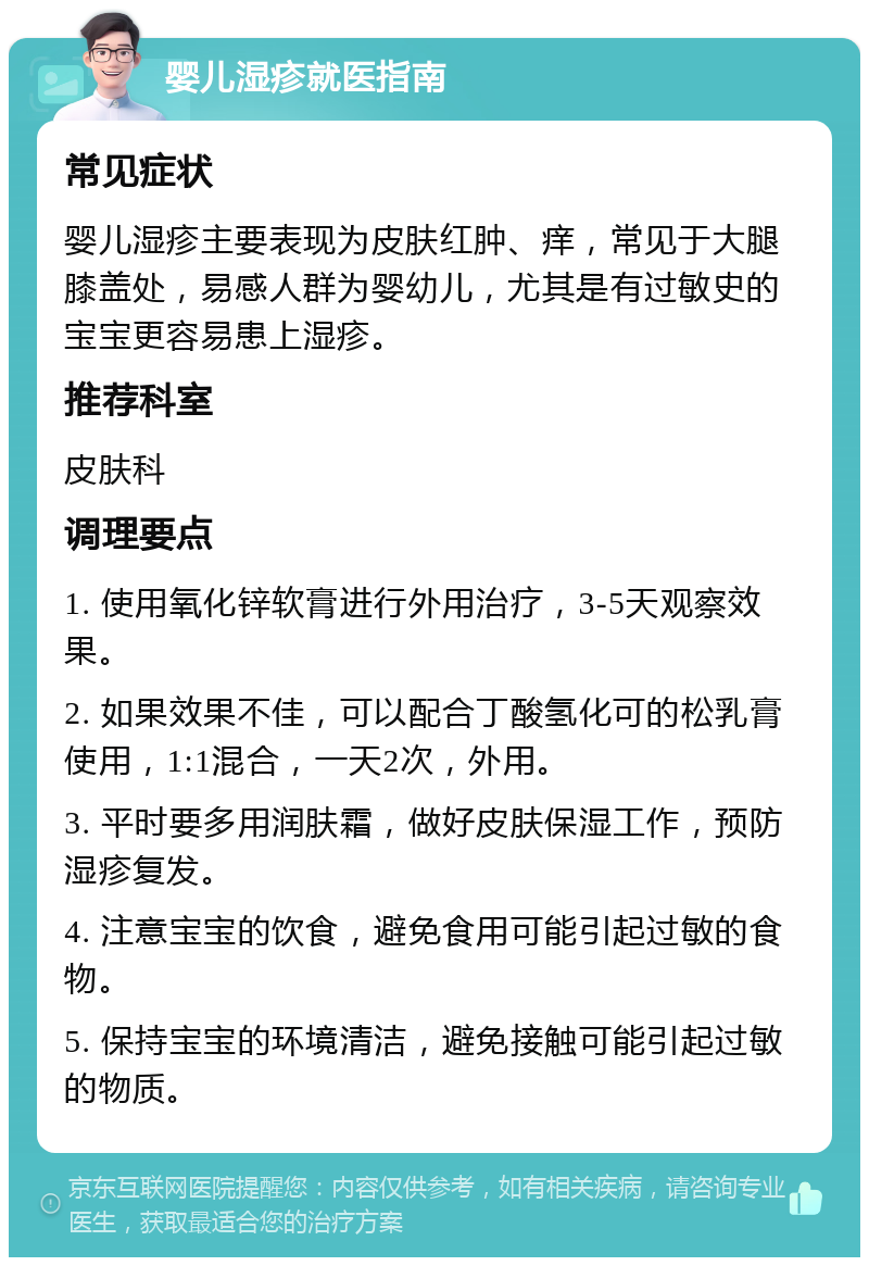 婴儿湿疹就医指南 常见症状 婴儿湿疹主要表现为皮肤红肿、痒，常见于大腿膝盖处，易感人群为婴幼儿，尤其是有过敏史的宝宝更容易患上湿疹。 推荐科室 皮肤科 调理要点 1. 使用氧化锌软膏进行外用治疗，3-5天观察效果。 2. 如果效果不佳，可以配合丁酸氢化可的松乳膏使用，1:1混合，一天2次，外用。 3. 平时要多用润肤霜，做好皮肤保湿工作，预防湿疹复发。 4. 注意宝宝的饮食，避免食用可能引起过敏的食物。 5. 保持宝宝的环境清洁，避免接触可能引起过敏的物质。