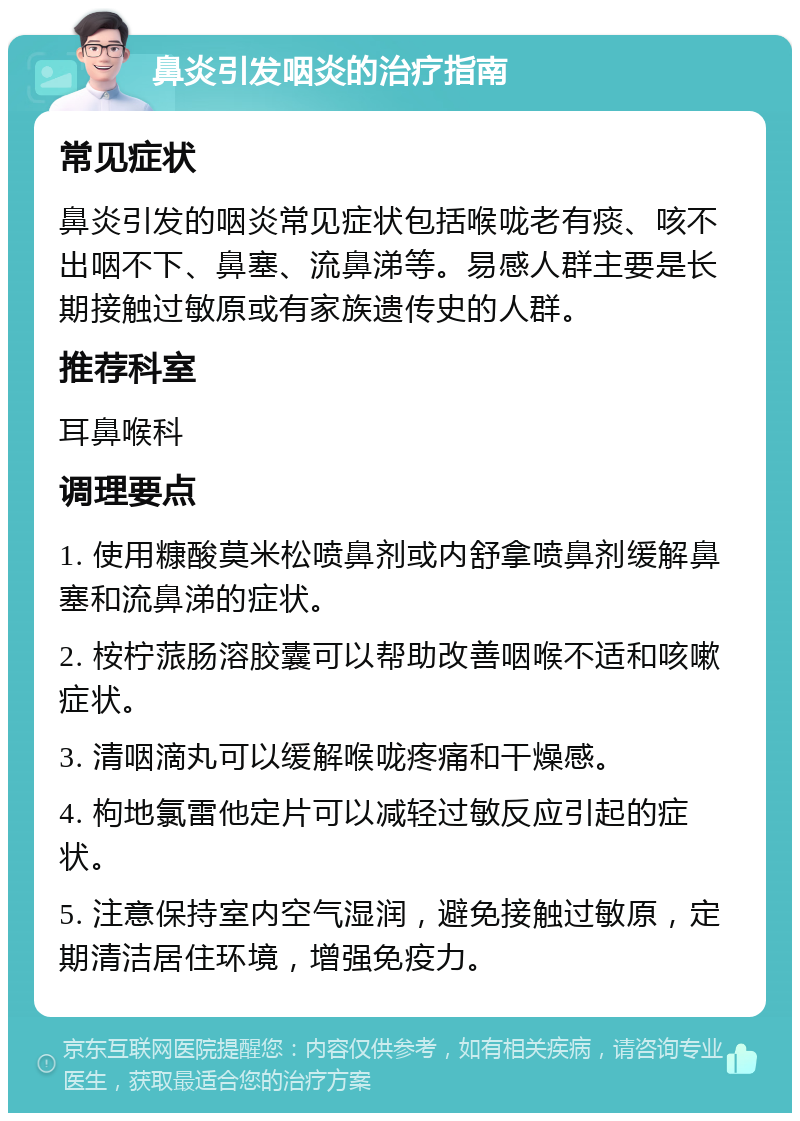 鼻炎引发咽炎的治疗指南 常见症状 鼻炎引发的咽炎常见症状包括喉咙老有痰、咳不出咽不下、鼻塞、流鼻涕等。易感人群主要是长期接触过敏原或有家族遗传史的人群。 推荐科室 耳鼻喉科 调理要点 1. 使用糠酸莫米松喷鼻剂或内舒拿喷鼻剂缓解鼻塞和流鼻涕的症状。 2. 桉柠蒎肠溶胶囊可以帮助改善咽喉不适和咳嗽症状。 3. 清咽滴丸可以缓解喉咙疼痛和干燥感。 4. 枸地氯雷他定片可以减轻过敏反应引起的症状。 5. 注意保持室内空气湿润，避免接触过敏原，定期清洁居住环境，增强免疫力。