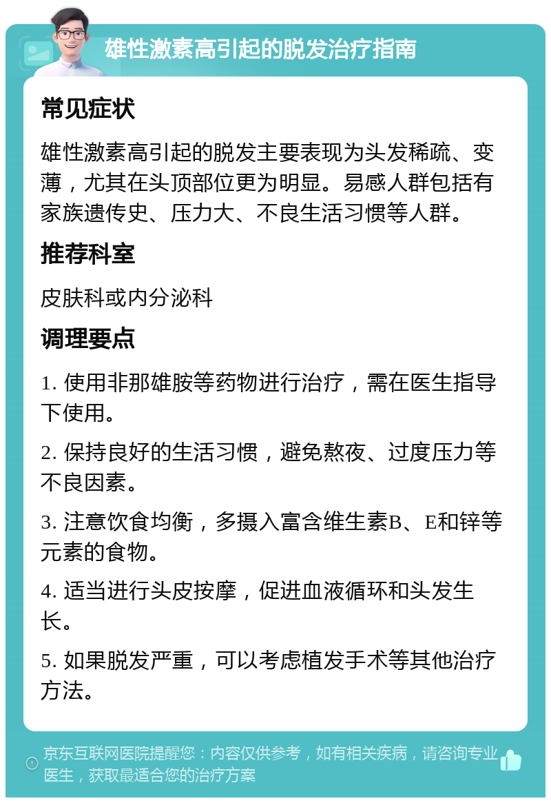 雄性激素高引起的脱发治疗指南 常见症状 雄性激素高引起的脱发主要表现为头发稀疏、变薄，尤其在头顶部位更为明显。易感人群包括有家族遗传史、压力大、不良生活习惯等人群。 推荐科室 皮肤科或内分泌科 调理要点 1. 使用非那雄胺等药物进行治疗，需在医生指导下使用。 2. 保持良好的生活习惯，避免熬夜、过度压力等不良因素。 3. 注意饮食均衡，多摄入富含维生素B、E和锌等元素的食物。 4. 适当进行头皮按摩，促进血液循环和头发生长。 5. 如果脱发严重，可以考虑植发手术等其他治疗方法。