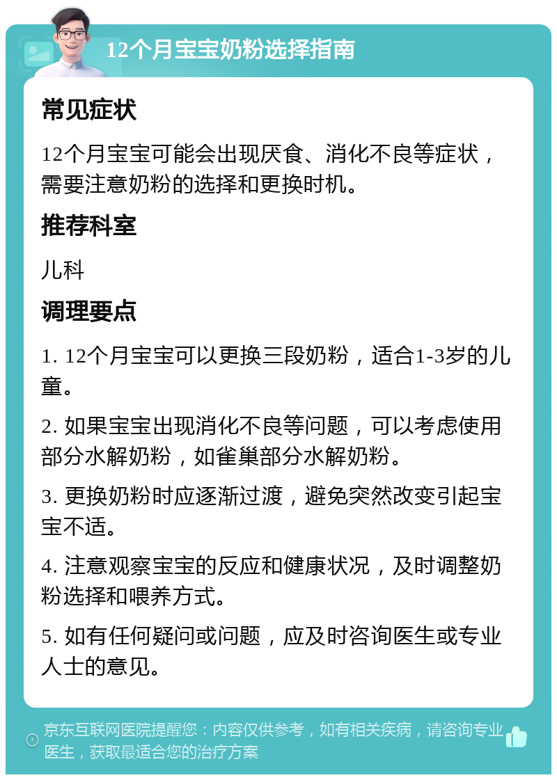 12个月宝宝奶粉选择指南 常见症状 12个月宝宝可能会出现厌食、消化不良等症状，需要注意奶粉的选择和更换时机。 推荐科室 儿科 调理要点 1. 12个月宝宝可以更换三段奶粉，适合1-3岁的儿童。 2. 如果宝宝出现消化不良等问题，可以考虑使用部分水解奶粉，如雀巢部分水解奶粉。 3. 更换奶粉时应逐渐过渡，避免突然改变引起宝宝不适。 4. 注意观察宝宝的反应和健康状况，及时调整奶粉选择和喂养方式。 5. 如有任何疑问或问题，应及时咨询医生或专业人士的意见。