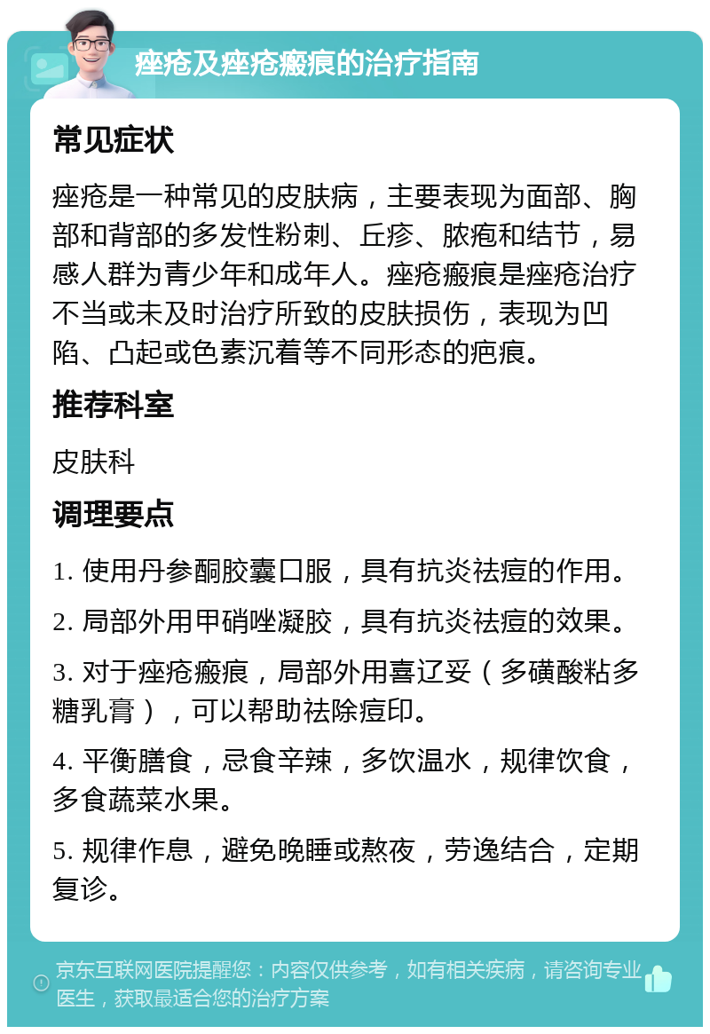 痤疮及痤疮瘢痕的治疗指南 常见症状 痤疮是一种常见的皮肤病，主要表现为面部、胸部和背部的多发性粉刺、丘疹、脓疱和结节，易感人群为青少年和成年人。痤疮瘢痕是痤疮治疗不当或未及时治疗所致的皮肤损伤，表现为凹陷、凸起或色素沉着等不同形态的疤痕。 推荐科室 皮肤科 调理要点 1. 使用丹参酮胶囊口服，具有抗炎祛痘的作用。 2. 局部外用甲硝唑凝胶，具有抗炎祛痘的效果。 3. 对于痤疮瘢痕，局部外用喜辽妥（多磺酸粘多糖乳膏），可以帮助祛除痘印。 4. 平衡膳食，忌食辛辣，多饮温水，规律饮食，多食蔬菜水果。 5. 规律作息，避免晚睡或熬夜，劳逸结合，定期复诊。