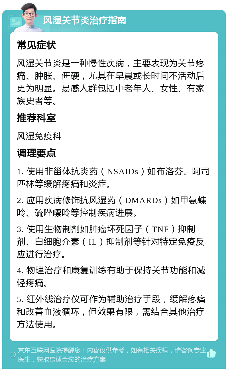 风湿关节炎治疗指南 常见症状 风湿关节炎是一种慢性疾病，主要表现为关节疼痛、肿胀、僵硬，尤其在早晨或长时间不活动后更为明显。易感人群包括中老年人、女性、有家族史者等。 推荐科室 风湿免疫科 调理要点 1. 使用非甾体抗炎药（NSAIDs）如布洛芬、阿司匹林等缓解疼痛和炎症。 2. 应用疾病修饰抗风湿药（DMARDs）如甲氨蝶呤、硫唑嘌呤等控制疾病进展。 3. 使用生物制剂如肿瘤坏死因子（TNF）抑制剂、白细胞介素（IL）抑制剂等针对特定免疫反应进行治疗。 4. 物理治疗和康复训练有助于保持关节功能和减轻疼痛。 5. 红外线治疗仪可作为辅助治疗手段，缓解疼痛和改善血液循环，但效果有限，需结合其他治疗方法使用。