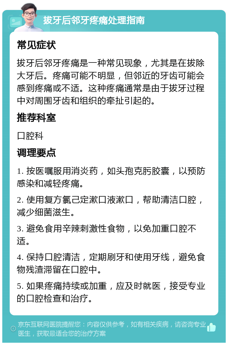 拔牙后邻牙疼痛处理指南 常见症状 拔牙后邻牙疼痛是一种常见现象，尤其是在拔除大牙后。疼痛可能不明显，但邻近的牙齿可能会感到疼痛或不适。这种疼痛通常是由于拔牙过程中对周围牙齿和组织的牵扯引起的。 推荐科室 口腔科 调理要点 1. 按医嘱服用消炎药，如头孢克肟胶囊，以预防感染和减轻疼痛。 2. 使用复方氯己定漱口液漱口，帮助清洁口腔，减少细菌滋生。 3. 避免食用辛辣刺激性食物，以免加重口腔不适。 4. 保持口腔清洁，定期刷牙和使用牙线，避免食物残渣滞留在口腔中。 5. 如果疼痛持续或加重，应及时就医，接受专业的口腔检查和治疗。