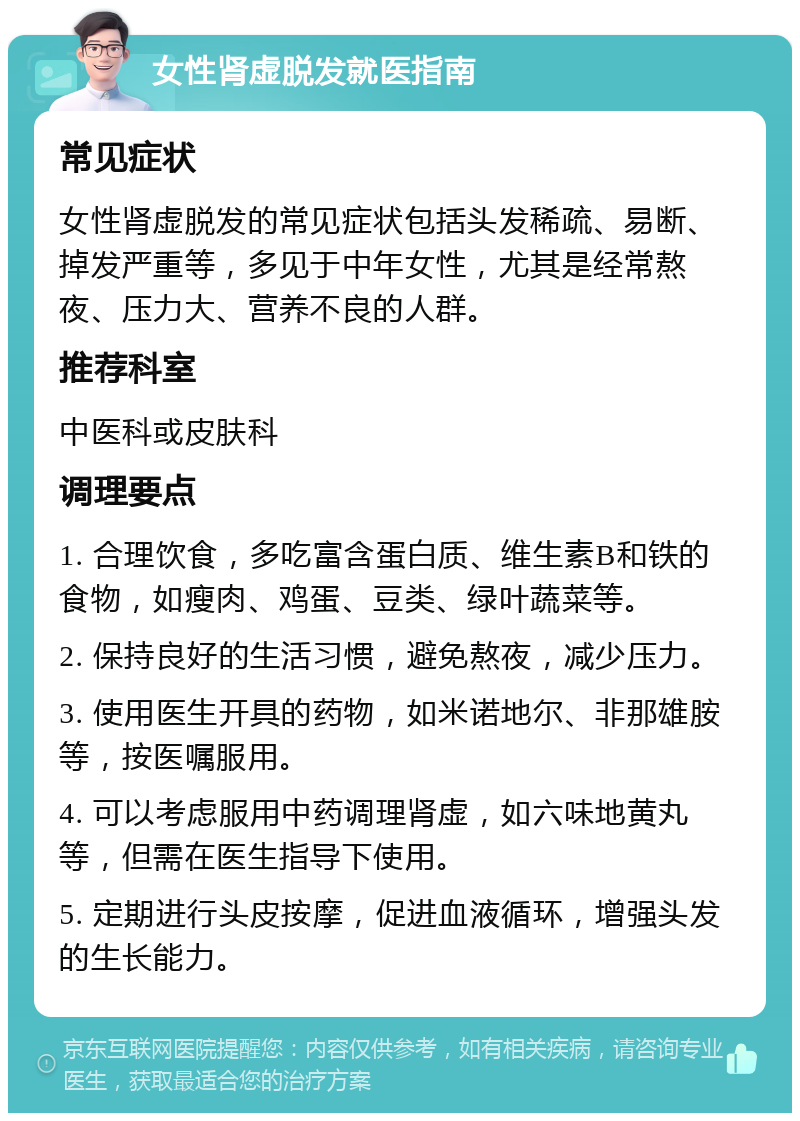 女性肾虚脱发就医指南 常见症状 女性肾虚脱发的常见症状包括头发稀疏、易断、掉发严重等，多见于中年女性，尤其是经常熬夜、压力大、营养不良的人群。 推荐科室 中医科或皮肤科 调理要点 1. 合理饮食，多吃富含蛋白质、维生素B和铁的食物，如瘦肉、鸡蛋、豆类、绿叶蔬菜等。 2. 保持良好的生活习惯，避免熬夜，减少压力。 3. 使用医生开具的药物，如米诺地尔、非那雄胺等，按医嘱服用。 4. 可以考虑服用中药调理肾虚，如六味地黄丸等，但需在医生指导下使用。 5. 定期进行头皮按摩，促进血液循环，增强头发的生长能力。