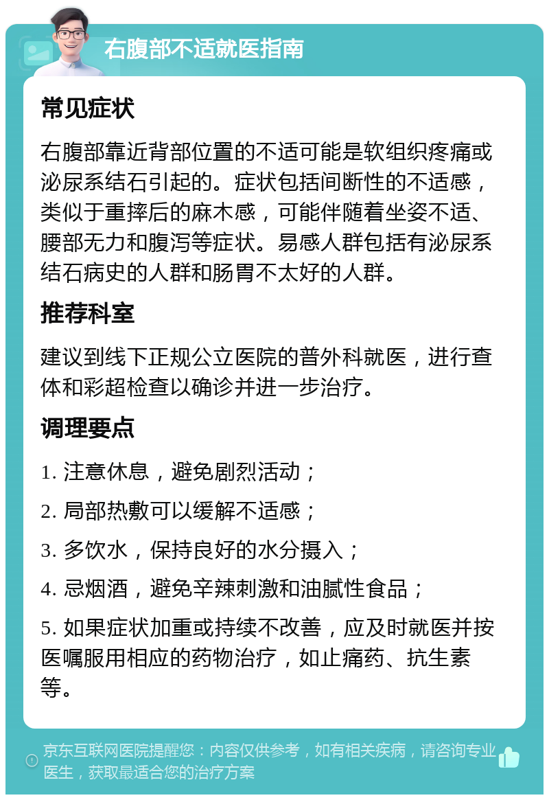 右腹部不适就医指南 常见症状 右腹部靠近背部位置的不适可能是软组织疼痛或泌尿系结石引起的。症状包括间断性的不适感，类似于重摔后的麻木感，可能伴随着坐姿不适、腰部无力和腹泻等症状。易感人群包括有泌尿系结石病史的人群和肠胃不太好的人群。 推荐科室 建议到线下正规公立医院的普外科就医，进行查体和彩超检查以确诊并进一步治疗。 调理要点 1. 注意休息，避免剧烈活动； 2. 局部热敷可以缓解不适感； 3. 多饮水，保持良好的水分摄入； 4. 忌烟酒，避免辛辣刺激和油腻性食品； 5. 如果症状加重或持续不改善，应及时就医并按医嘱服用相应的药物治疗，如止痛药、抗生素等。