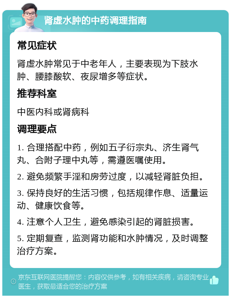 肾虚水肿的中药调理指南 常见症状 肾虚水肿常见于中老年人，主要表现为下肢水肿、腰膝酸软、夜尿增多等症状。 推荐科室 中医内科或肾病科 调理要点 1. 合理搭配中药，例如五子衍宗丸、济生肾气丸、合附子理中丸等，需遵医嘱使用。 2. 避免频繁手淫和房劳过度，以减轻肾脏负担。 3. 保持良好的生活习惯，包括规律作息、适量运动、健康饮食等。 4. 注意个人卫生，避免感染引起的肾脏损害。 5. 定期复查，监测肾功能和水肿情况，及时调整治疗方案。