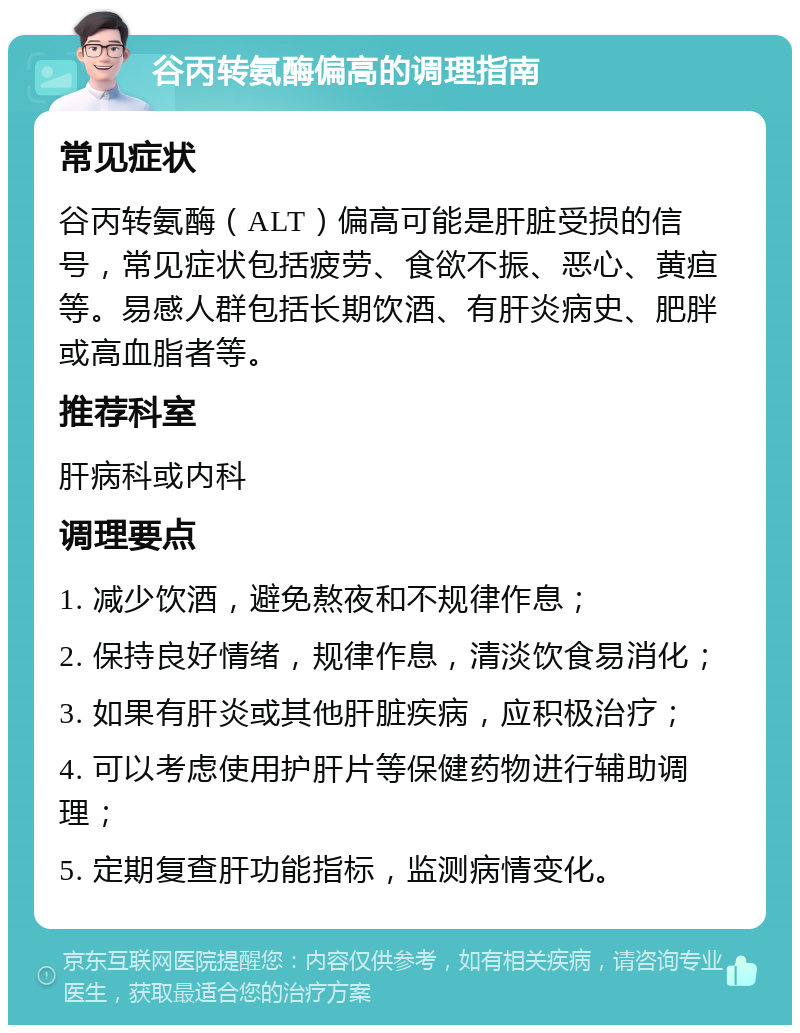 谷丙转氨酶偏高的调理指南 常见症状 谷丙转氨酶（ALT）偏高可能是肝脏受损的信号，常见症状包括疲劳、食欲不振、恶心、黄疸等。易感人群包括长期饮酒、有肝炎病史、肥胖或高血脂者等。 推荐科室 肝病科或内科 调理要点 1. 减少饮酒，避免熬夜和不规律作息； 2. 保持良好情绪，规律作息，清淡饮食易消化； 3. 如果有肝炎或其他肝脏疾病，应积极治疗； 4. 可以考虑使用护肝片等保健药物进行辅助调理； 5. 定期复查肝功能指标，监测病情变化。