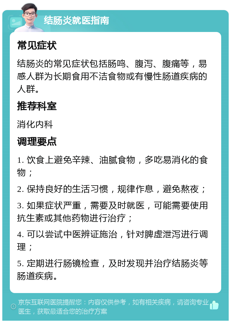 结肠炎就医指南 常见症状 结肠炎的常见症状包括肠鸣、腹泻、腹痛等，易感人群为长期食用不洁食物或有慢性肠道疾病的人群。 推荐科室 消化内科 调理要点 1. 饮食上避免辛辣、油腻食物，多吃易消化的食物； 2. 保持良好的生活习惯，规律作息，避免熬夜； 3. 如果症状严重，需要及时就医，可能需要使用抗生素或其他药物进行治疗； 4. 可以尝试中医辨证施治，针对脾虚泄泻进行调理； 5. 定期进行肠镜检查，及时发现并治疗结肠炎等肠道疾病。