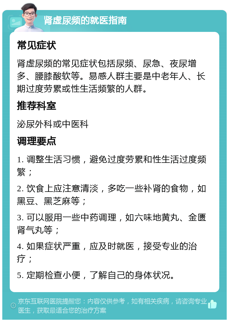 肾虚尿频的就医指南 常见症状 肾虚尿频的常见症状包括尿频、尿急、夜尿增多、腰膝酸软等。易感人群主要是中老年人、长期过度劳累或性生活频繁的人群。 推荐科室 泌尿外科或中医科 调理要点 1. 调整生活习惯，避免过度劳累和性生活过度频繁； 2. 饮食上应注意清淡，多吃一些补肾的食物，如黑豆、黑芝麻等； 3. 可以服用一些中药调理，如六味地黄丸、金匮肾气丸等； 4. 如果症状严重，应及时就医，接受专业的治疗； 5. 定期检查小便，了解自己的身体状况。