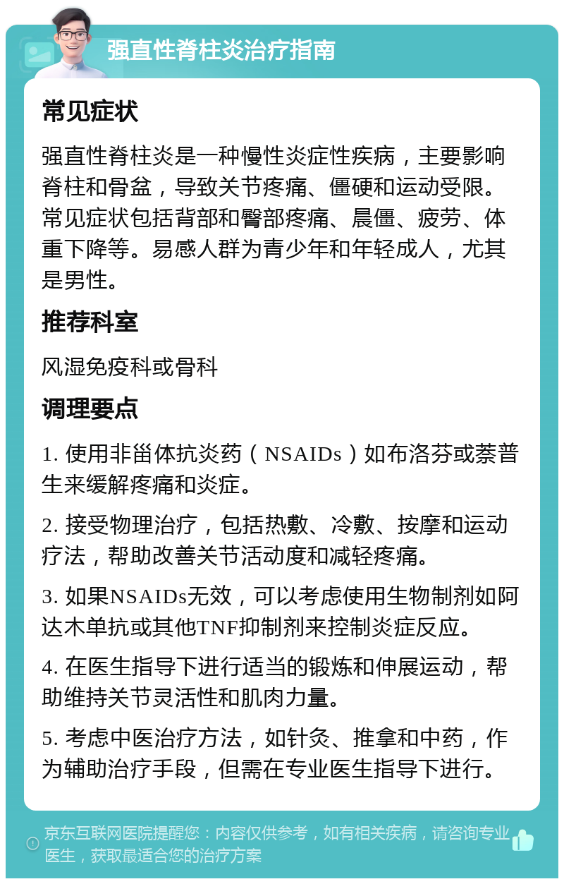 强直性脊柱炎治疗指南 常见症状 强直性脊柱炎是一种慢性炎症性疾病，主要影响脊柱和骨盆，导致关节疼痛、僵硬和运动受限。常见症状包括背部和臀部疼痛、晨僵、疲劳、体重下降等。易感人群为青少年和年轻成人，尤其是男性。 推荐科室 风湿免疫科或骨科 调理要点 1. 使用非甾体抗炎药（NSAIDs）如布洛芬或萘普生来缓解疼痛和炎症。 2. 接受物理治疗，包括热敷、冷敷、按摩和运动疗法，帮助改善关节活动度和减轻疼痛。 3. 如果NSAIDs无效，可以考虑使用生物制剂如阿达木单抗或其他TNF抑制剂来控制炎症反应。 4. 在医生指导下进行适当的锻炼和伸展运动，帮助维持关节灵活性和肌肉力量。 5. 考虑中医治疗方法，如针灸、推拿和中药，作为辅助治疗手段，但需在专业医生指导下进行。