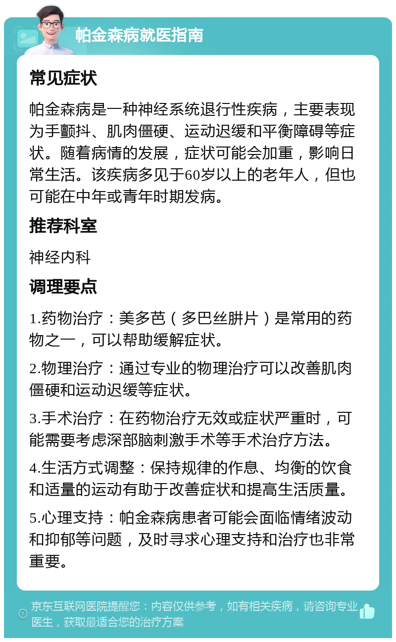 帕金森病就医指南 常见症状 帕金森病是一种神经系统退行性疾病，主要表现为手颤抖、肌肉僵硬、运动迟缓和平衡障碍等症状。随着病情的发展，症状可能会加重，影响日常生活。该疾病多见于60岁以上的老年人，但也可能在中年或青年时期发病。 推荐科室 神经内科 调理要点 1.药物治疗：美多芭（多巴丝肼片）是常用的药物之一，可以帮助缓解症状。 2.物理治疗：通过专业的物理治疗可以改善肌肉僵硬和运动迟缓等症状。 3.手术治疗：在药物治疗无效或症状严重时，可能需要考虑深部脑刺激手术等手术治疗方法。 4.生活方式调整：保持规律的作息、均衡的饮食和适量的运动有助于改善症状和提高生活质量。 5.心理支持：帕金森病患者可能会面临情绪波动和抑郁等问题，及时寻求心理支持和治疗也非常重要。