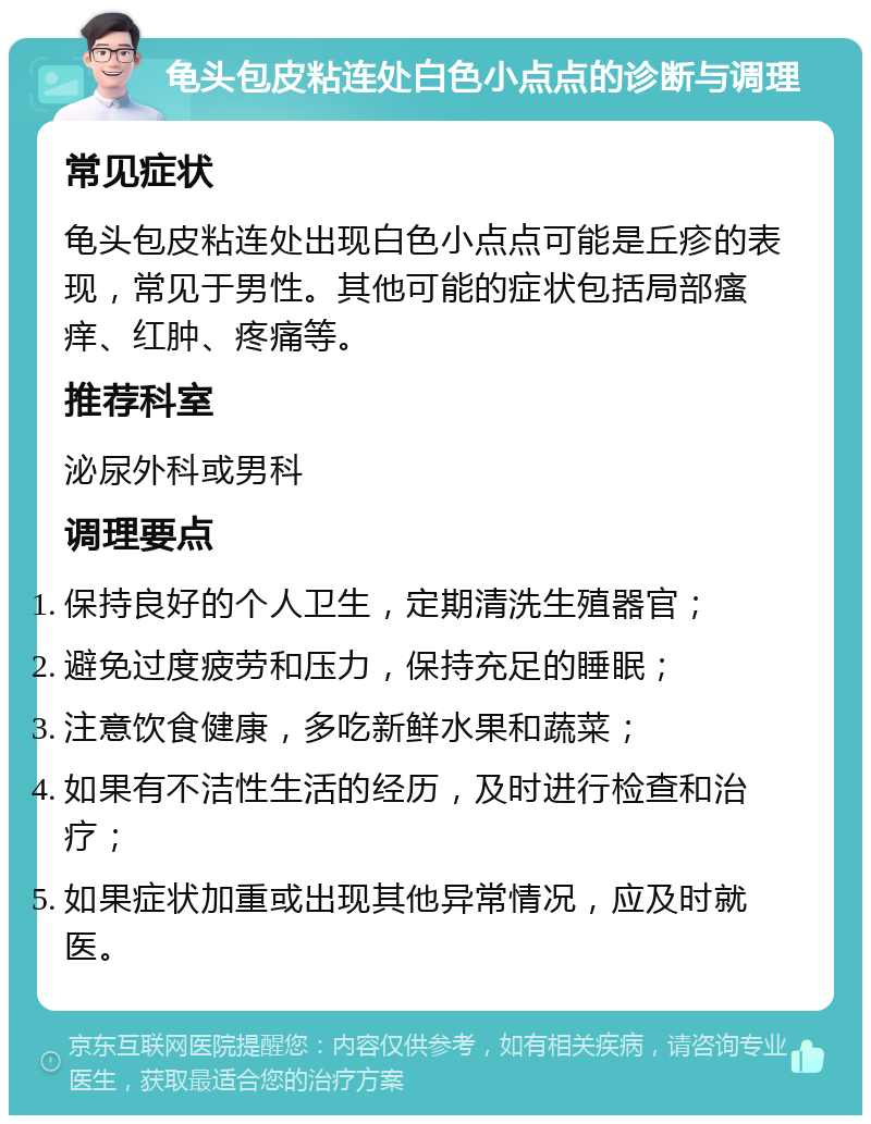 龟头包皮粘连处白色小点点的诊断与调理 常见症状 龟头包皮粘连处出现白色小点点可能是丘疹的表现，常见于男性。其他可能的症状包括局部瘙痒、红肿、疼痛等。 推荐科室 泌尿外科或男科 调理要点 保持良好的个人卫生，定期清洗生殖器官； 避免过度疲劳和压力，保持充足的睡眠； 注意饮食健康，多吃新鲜水果和蔬菜； 如果有不洁性生活的经历，及时进行检查和治疗； 如果症状加重或出现其他异常情况，应及时就医。