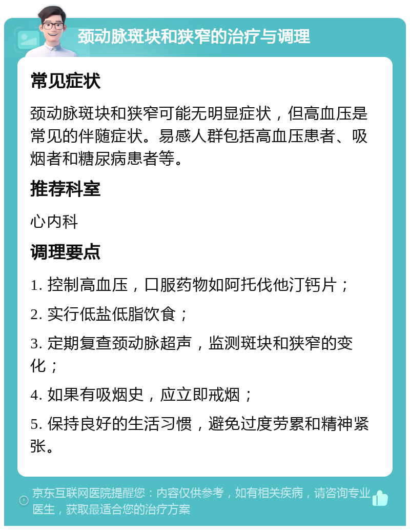 颈动脉斑块和狭窄的治疗与调理 常见症状 颈动脉斑块和狭窄可能无明显症状，但高血压是常见的伴随症状。易感人群包括高血压患者、吸烟者和糖尿病患者等。 推荐科室 心内科 调理要点 1. 控制高血压，口服药物如阿托伐他汀钙片； 2. 实行低盐低脂饮食； 3. 定期复查颈动脉超声，监测斑块和狭窄的变化； 4. 如果有吸烟史，应立即戒烟； 5. 保持良好的生活习惯，避免过度劳累和精神紧张。