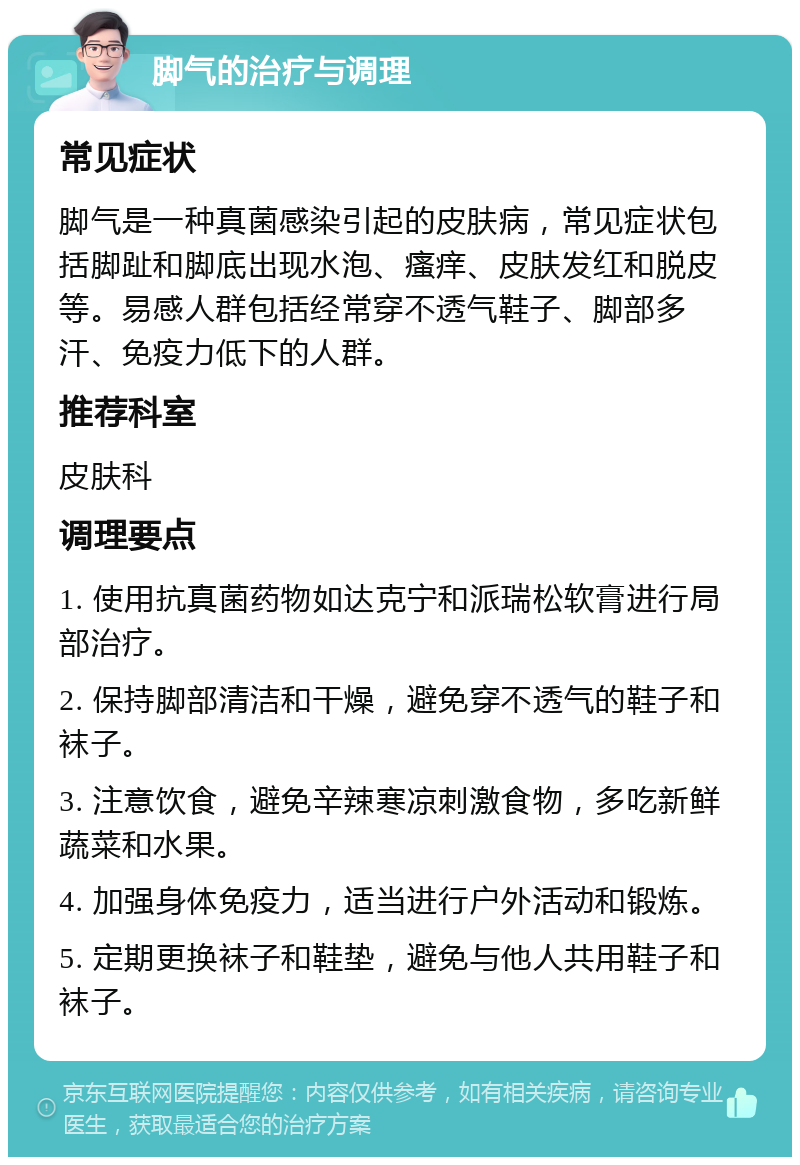 脚气的治疗与调理 常见症状 脚气是一种真菌感染引起的皮肤病，常见症状包括脚趾和脚底出现水泡、瘙痒、皮肤发红和脱皮等。易感人群包括经常穿不透气鞋子、脚部多汗、免疫力低下的人群。 推荐科室 皮肤科 调理要点 1. 使用抗真菌药物如达克宁和派瑞松软膏进行局部治疗。 2. 保持脚部清洁和干燥，避免穿不透气的鞋子和袜子。 3. 注意饮食，避免辛辣寒凉刺激食物，多吃新鲜蔬菜和水果。 4. 加强身体免疫力，适当进行户外活动和锻炼。 5. 定期更换袜子和鞋垫，避免与他人共用鞋子和袜子。