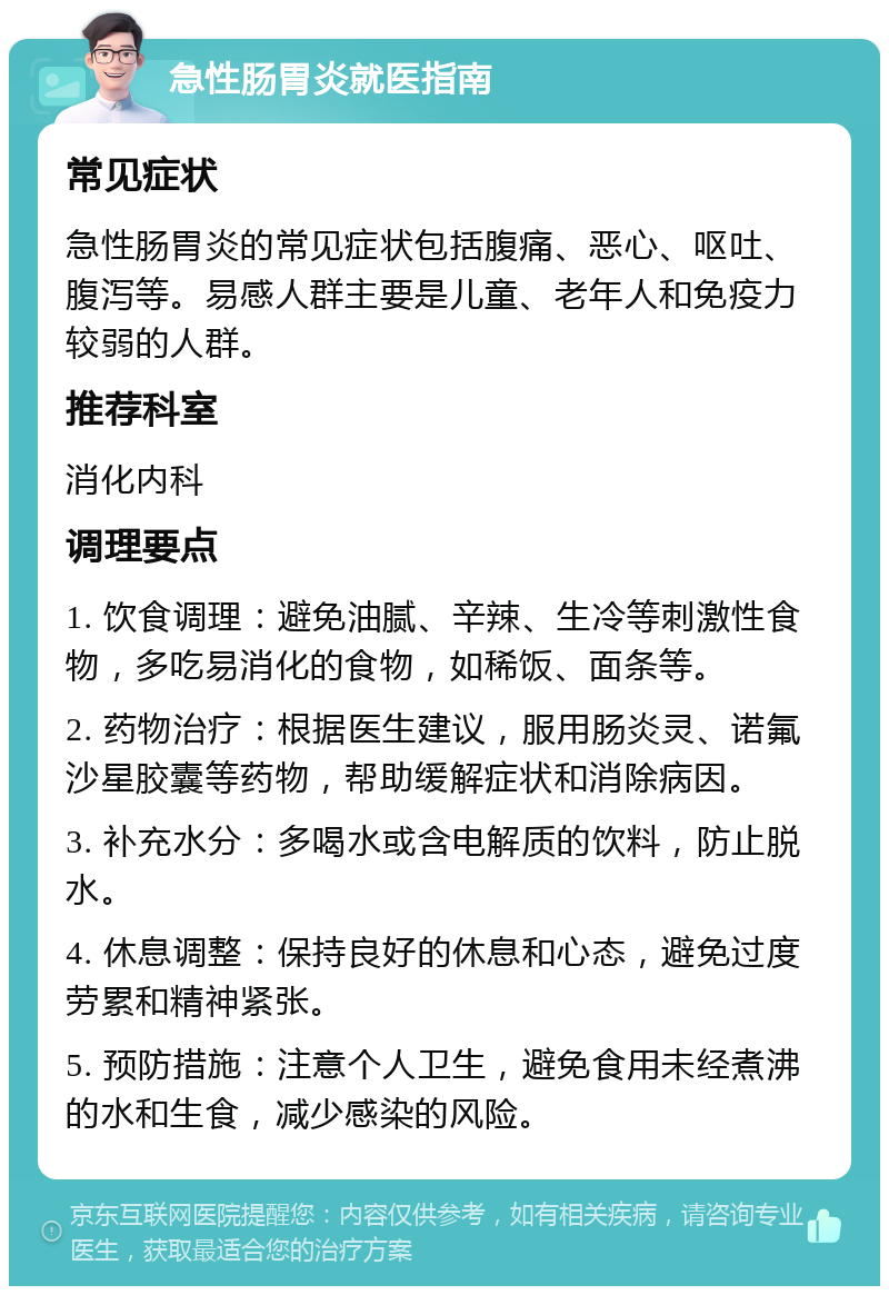 急性肠胃炎就医指南 常见症状 急性肠胃炎的常见症状包括腹痛、恶心、呕吐、腹泻等。易感人群主要是儿童、老年人和免疫力较弱的人群。 推荐科室 消化内科 调理要点 1. 饮食调理：避免油腻、辛辣、生冷等刺激性食物，多吃易消化的食物，如稀饭、面条等。 2. 药物治疗：根据医生建议，服用肠炎灵、诺氟沙星胶囊等药物，帮助缓解症状和消除病因。 3. 补充水分：多喝水或含电解质的饮料，防止脱水。 4. 休息调整：保持良好的休息和心态，避免过度劳累和精神紧张。 5. 预防措施：注意个人卫生，避免食用未经煮沸的水和生食，减少感染的风险。