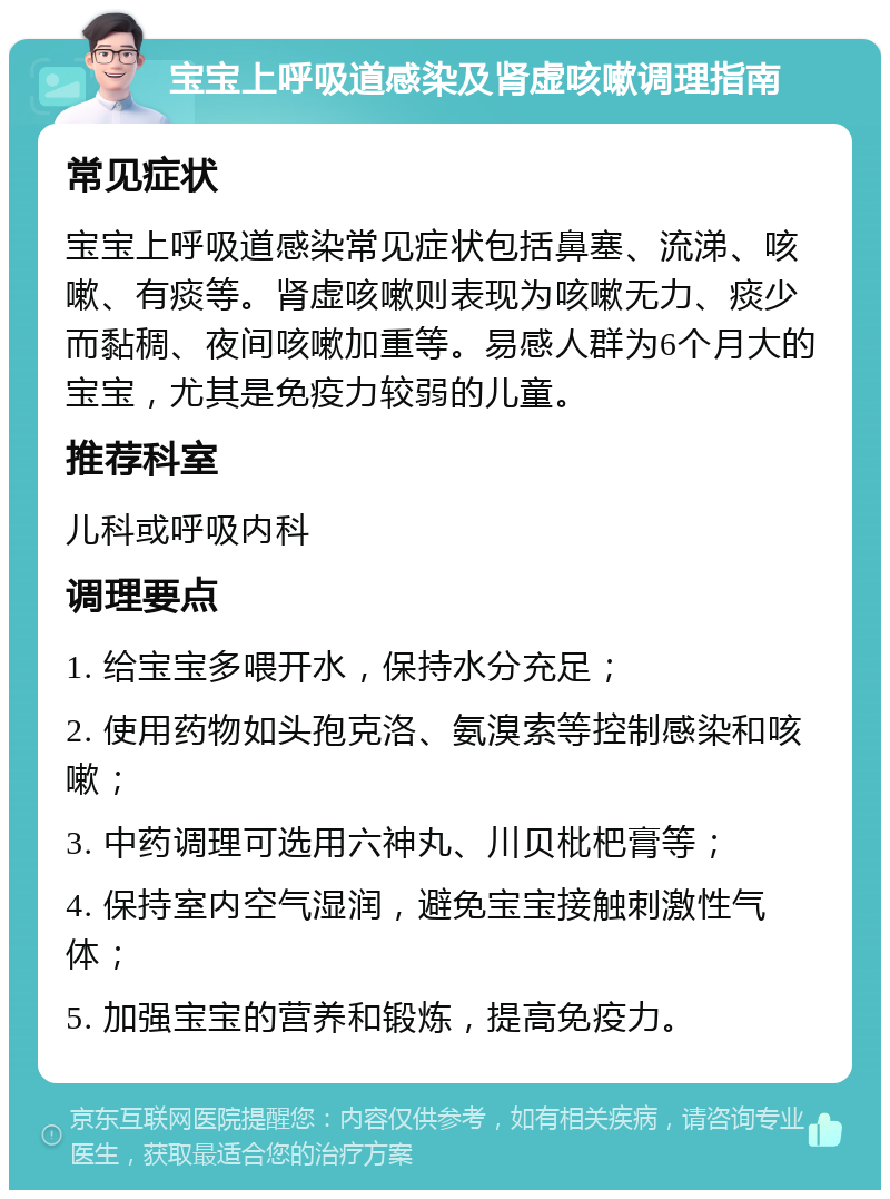 宝宝上呼吸道感染及肾虚咳嗽调理指南 常见症状 宝宝上呼吸道感染常见症状包括鼻塞、流涕、咳嗽、有痰等。肾虚咳嗽则表现为咳嗽无力、痰少而黏稠、夜间咳嗽加重等。易感人群为6个月大的宝宝，尤其是免疫力较弱的儿童。 推荐科室 儿科或呼吸内科 调理要点 1. 给宝宝多喂开水，保持水分充足； 2. 使用药物如头孢克洛、氨溴索等控制感染和咳嗽； 3. 中药调理可选用六神丸、川贝枇杷膏等； 4. 保持室内空气湿润，避免宝宝接触刺激性气体； 5. 加强宝宝的营养和锻炼，提高免疫力。