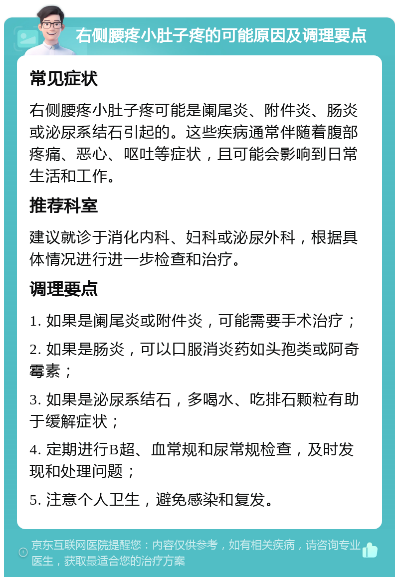 右侧腰疼小肚子疼的可能原因及调理要点 常见症状 右侧腰疼小肚子疼可能是阑尾炎、附件炎、肠炎或泌尿系结石引起的。这些疾病通常伴随着腹部疼痛、恶心、呕吐等症状，且可能会影响到日常生活和工作。 推荐科室 建议就诊于消化内科、妇科或泌尿外科，根据具体情况进行进一步检查和治疗。 调理要点 1. 如果是阑尾炎或附件炎，可能需要手术治疗； 2. 如果是肠炎，可以口服消炎药如头孢类或阿奇霉素； 3. 如果是泌尿系结石，多喝水、吃排石颗粒有助于缓解症状； 4. 定期进行B超、血常规和尿常规检查，及时发现和处理问题； 5. 注意个人卫生，避免感染和复发。