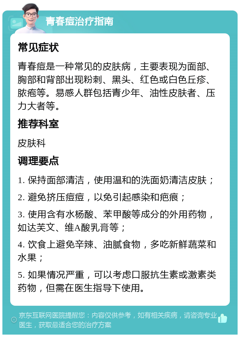 青春痘治疗指南 常见症状 青春痘是一种常见的皮肤病，主要表现为面部、胸部和背部出现粉刺、黑头、红色或白色丘疹、脓疱等。易感人群包括青少年、油性皮肤者、压力大者等。 推荐科室 皮肤科 调理要点 1. 保持面部清洁，使用温和的洗面奶清洁皮肤； 2. 避免挤压痘痘，以免引起感染和疤痕； 3. 使用含有水杨酸、苯甲酸等成分的外用药物，如达芙文、维A酸乳膏等； 4. 饮食上避免辛辣、油腻食物，多吃新鲜蔬菜和水果； 5. 如果情况严重，可以考虑口服抗生素或激素类药物，但需在医生指导下使用。