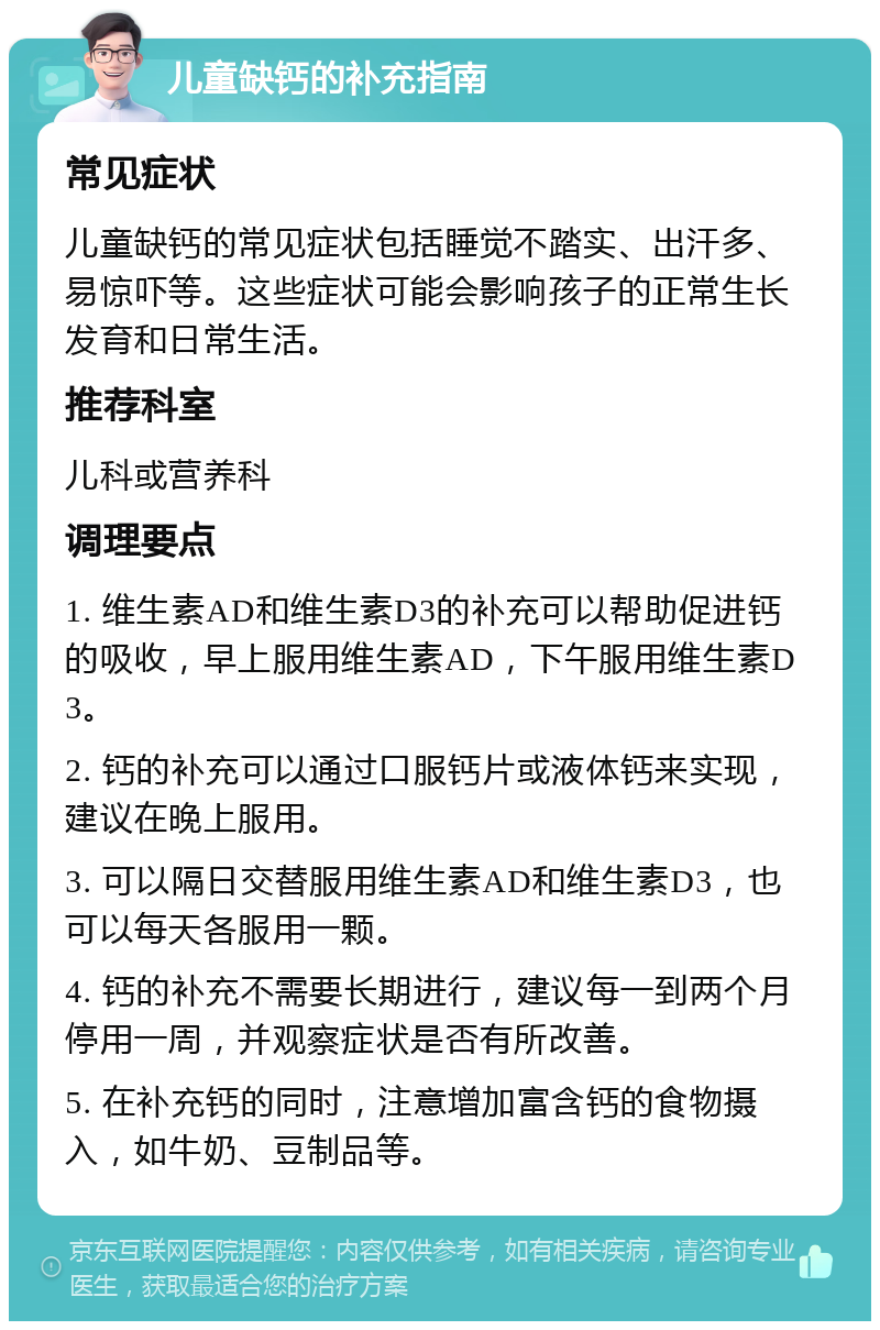 儿童缺钙的补充指南 常见症状 儿童缺钙的常见症状包括睡觉不踏实、出汗多、易惊吓等。这些症状可能会影响孩子的正常生长发育和日常生活。 推荐科室 儿科或营养科 调理要点 1. 维生素AD和维生素D3的补充可以帮助促进钙的吸收，早上服用维生素AD，下午服用维生素D3。 2. 钙的补充可以通过口服钙片或液体钙来实现，建议在晚上服用。 3. 可以隔日交替服用维生素AD和维生素D3，也可以每天各服用一颗。 4. 钙的补充不需要长期进行，建议每一到两个月停用一周，并观察症状是否有所改善。 5. 在补充钙的同时，注意增加富含钙的食物摄入，如牛奶、豆制品等。