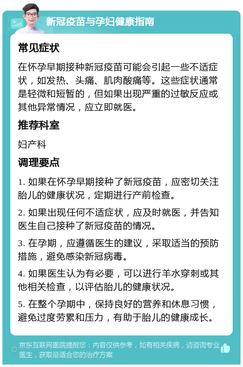 新冠疫苗与孕妇健康指南 常见症状 在怀孕早期接种新冠疫苗可能会引起一些不适症状，如发热、头痛、肌肉酸痛等。这些症状通常是轻微和短暂的，但如果出现严重的过敏反应或其他异常情况，应立即就医。 推荐科室 妇产科 调理要点 1. 如果在怀孕早期接种了新冠疫苗，应密切关注胎儿的健康状况，定期进行产前检查。 2. 如果出现任何不适症状，应及时就医，并告知医生自己接种了新冠疫苗的情况。 3. 在孕期，应遵循医生的建议，采取适当的预防措施，避免感染新冠病毒。 4. 如果医生认为有必要，可以进行羊水穿刺或其他相关检查，以评估胎儿的健康状况。 5. 在整个孕期中，保持良好的营养和休息习惯，避免过度劳累和压力，有助于胎儿的健康成长。