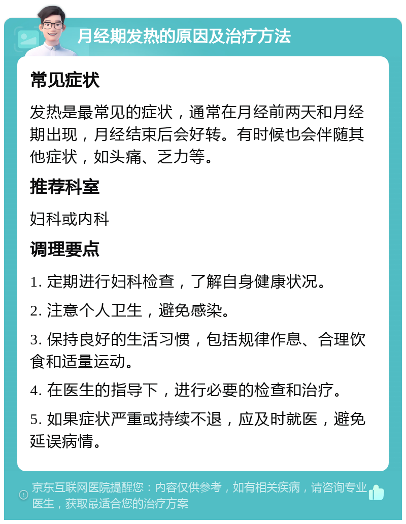 月经期发热的原因及治疗方法 常见症状 发热是最常见的症状，通常在月经前两天和月经期出现，月经结束后会好转。有时候也会伴随其他症状，如头痛、乏力等。 推荐科室 妇科或内科 调理要点 1. 定期进行妇科检查，了解自身健康状况。 2. 注意个人卫生，避免感染。 3. 保持良好的生活习惯，包括规律作息、合理饮食和适量运动。 4. 在医生的指导下，进行必要的检查和治疗。 5. 如果症状严重或持续不退，应及时就医，避免延误病情。