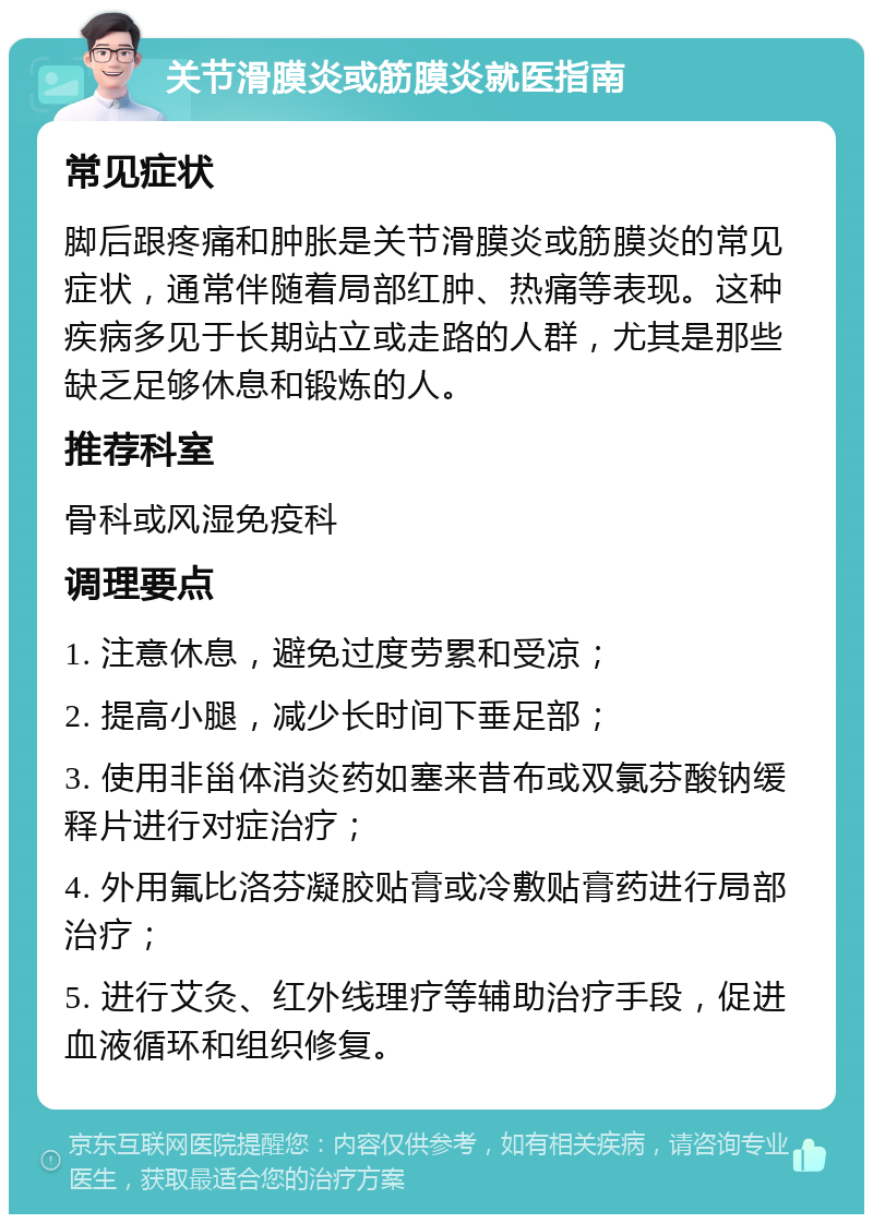 关节滑膜炎或筋膜炎就医指南 常见症状 脚后跟疼痛和肿胀是关节滑膜炎或筋膜炎的常见症状，通常伴随着局部红肿、热痛等表现。这种疾病多见于长期站立或走路的人群，尤其是那些缺乏足够休息和锻炼的人。 推荐科室 骨科或风湿免疫科 调理要点 1. 注意休息，避免过度劳累和受凉； 2. 提高小腿，减少长时间下垂足部； 3. 使用非甾体消炎药如塞来昔布或双氯芬酸钠缓释片进行对症治疗； 4. 外用氟比洛芬凝胶贴膏或冷敷贴膏药进行局部治疗； 5. 进行艾灸、红外线理疗等辅助治疗手段，促进血液循环和组织修复。