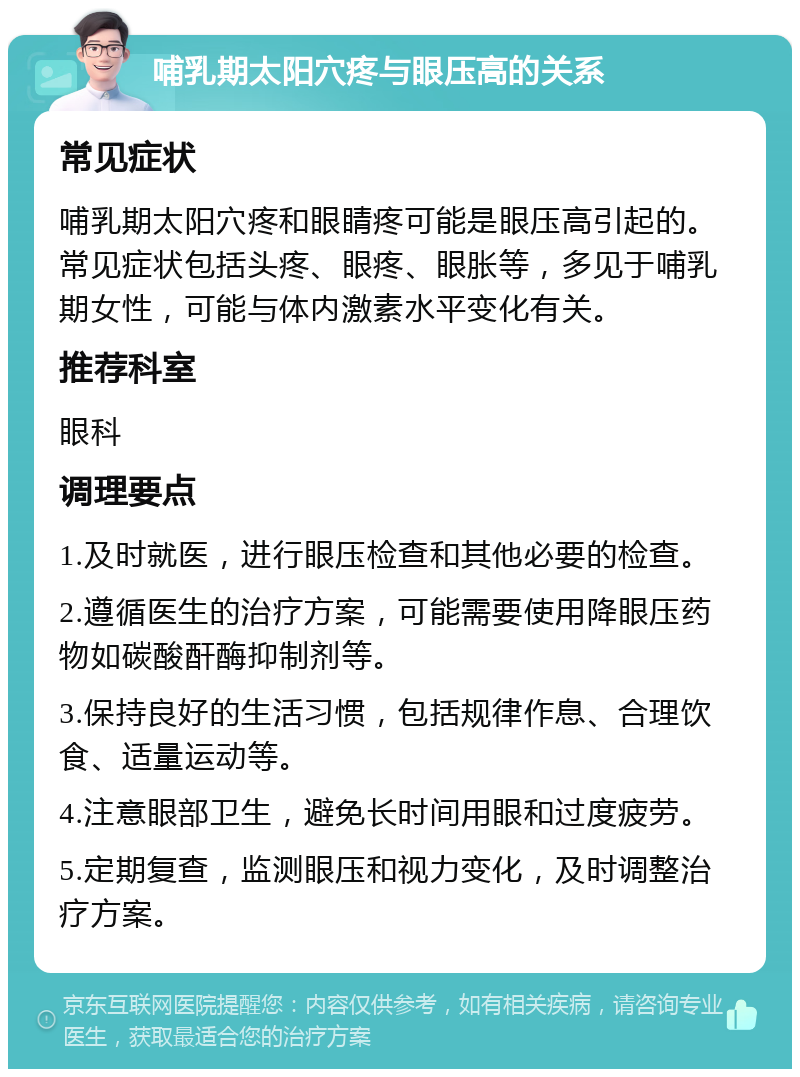 哺乳期太阳穴疼与眼压高的关系 常见症状 哺乳期太阳穴疼和眼睛疼可能是眼压高引起的。常见症状包括头疼、眼疼、眼胀等，多见于哺乳期女性，可能与体内激素水平变化有关。 推荐科室 眼科 调理要点 1.及时就医，进行眼压检查和其他必要的检查。 2.遵循医生的治疗方案，可能需要使用降眼压药物如碳酸酐酶抑制剂等。 3.保持良好的生活习惯，包括规律作息、合理饮食、适量运动等。 4.注意眼部卫生，避免长时间用眼和过度疲劳。 5.定期复查，监测眼压和视力变化，及时调整治疗方案。