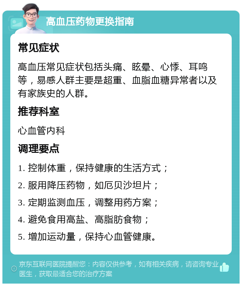 高血压药物更换指南 常见症状 高血压常见症状包括头痛、眩晕、心悸、耳鸣等，易感人群主要是超重、血脂血糖异常者以及有家族史的人群。 推荐科室 心血管内科 调理要点 1. 控制体重，保持健康的生活方式； 2. 服用降压药物，如厄贝沙坦片； 3. 定期监测血压，调整用药方案； 4. 避免食用高盐、高脂肪食物； 5. 增加运动量，保持心血管健康。