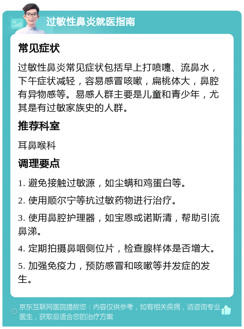 过敏性鼻炎就医指南 常见症状 过敏性鼻炎常见症状包括早上打喷嚏、流鼻水，下午症状减轻，容易感冒咳嗽，扁桃体大，鼻腔有异物感等。易感人群主要是儿童和青少年，尤其是有过敏家族史的人群。 推荐科室 耳鼻喉科 调理要点 1. 避免接触过敏源，如尘螨和鸡蛋白等。 2. 使用顺尔宁等抗过敏药物进行治疗。 3. 使用鼻腔护理器，如宝恩或诺斯清，帮助引流鼻涕。 4. 定期拍摄鼻咽侧位片，检查腺样体是否增大。 5. 加强免疫力，预防感冒和咳嗽等并发症的发生。