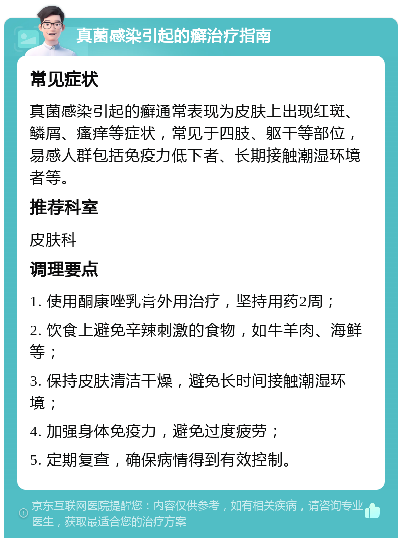 真菌感染引起的癣治疗指南 常见症状 真菌感染引起的癣通常表现为皮肤上出现红斑、鳞屑、瘙痒等症状，常见于四肢、躯干等部位，易感人群包括免疫力低下者、长期接触潮湿环境者等。 推荐科室 皮肤科 调理要点 1. 使用酮康唑乳膏外用治疗，坚持用药2周； 2. 饮食上避免辛辣刺激的食物，如牛羊肉、海鲜等； 3. 保持皮肤清洁干燥，避免长时间接触潮湿环境； 4. 加强身体免疫力，避免过度疲劳； 5. 定期复查，确保病情得到有效控制。