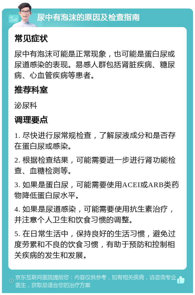 尿中有泡沫的原因及检查指南 常见症状 尿中有泡沫可能是正常现象，也可能是蛋白尿或尿道感染的表现。易感人群包括肾脏疾病、糖尿病、心血管疾病等患者。 推荐科室 泌尿科 调理要点 1. 尽快进行尿常规检查，了解尿液成分和是否存在蛋白尿或感染。 2. 根据检查结果，可能需要进一步进行肾功能检查、血糖检测等。 3. 如果是蛋白尿，可能需要使用ACEI或ARB类药物降低蛋白尿水平。 4. 如果是尿道感染，可能需要使用抗生素治疗，并注意个人卫生和饮食习惯的调整。 5. 在日常生活中，保持良好的生活习惯，避免过度劳累和不良的饮食习惯，有助于预防和控制相关疾病的发生和发展。