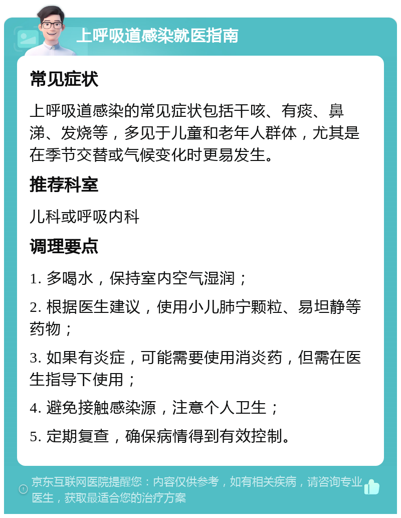 上呼吸道感染就医指南 常见症状 上呼吸道感染的常见症状包括干咳、有痰、鼻涕、发烧等，多见于儿童和老年人群体，尤其是在季节交替或气候变化时更易发生。 推荐科室 儿科或呼吸内科 调理要点 1. 多喝水，保持室内空气湿润； 2. 根据医生建议，使用小儿肺宁颗粒、易坦静等药物； 3. 如果有炎症，可能需要使用消炎药，但需在医生指导下使用； 4. 避免接触感染源，注意个人卫生； 5. 定期复查，确保病情得到有效控制。