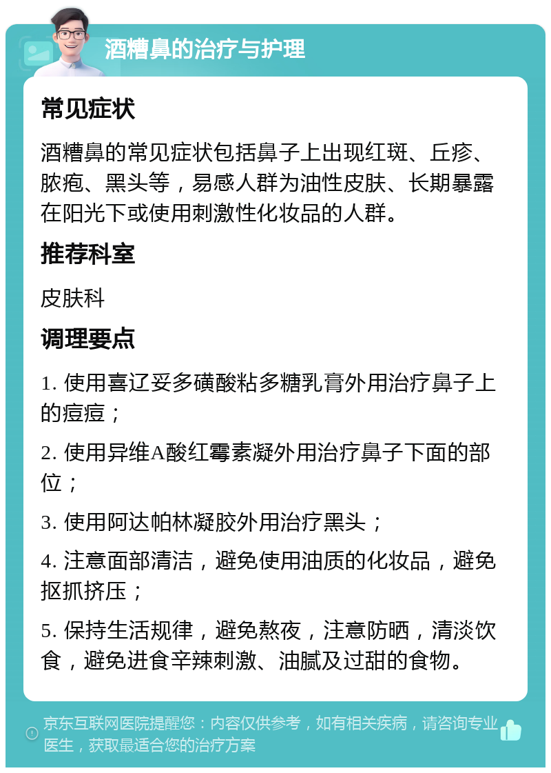 酒糟鼻的治疗与护理 常见症状 酒糟鼻的常见症状包括鼻子上出现红斑、丘疹、脓疱、黑头等，易感人群为油性皮肤、长期暴露在阳光下或使用刺激性化妆品的人群。 推荐科室 皮肤科 调理要点 1. 使用喜辽妥多磺酸粘多糖乳膏外用治疗鼻子上的痘痘； 2. 使用异维A酸红霉素凝外用治疗鼻子下面的部位； 3. 使用阿达帕林凝胶外用治疗黑头； 4. 注意面部清洁，避免使用油质的化妆品，避免抠抓挤压； 5. 保持生活规律，避免熬夜，注意防晒，清淡饮食，避免进食辛辣刺激、油腻及过甜的食物。