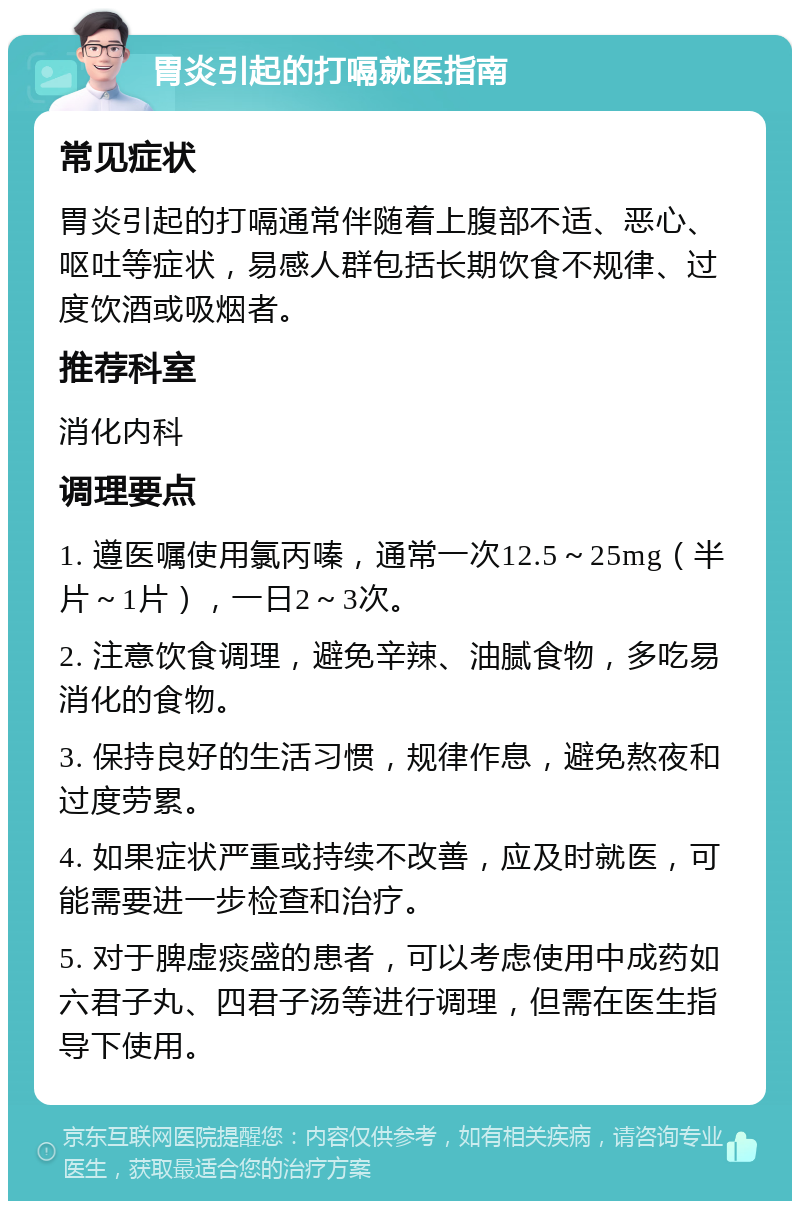 胃炎引起的打嗝就医指南 常见症状 胃炎引起的打嗝通常伴随着上腹部不适、恶心、呕吐等症状，易感人群包括长期饮食不规律、过度饮酒或吸烟者。 推荐科室 消化内科 调理要点 1. 遵医嘱使用氯丙嗪，通常一次12.5～25mg（半片～1片），一日2～3次。 2. 注意饮食调理，避免辛辣、油腻食物，多吃易消化的食物。 3. 保持良好的生活习惯，规律作息，避免熬夜和过度劳累。 4. 如果症状严重或持续不改善，应及时就医，可能需要进一步检查和治疗。 5. 对于脾虚痰盛的患者，可以考虑使用中成药如六君子丸、四君子汤等进行调理，但需在医生指导下使用。