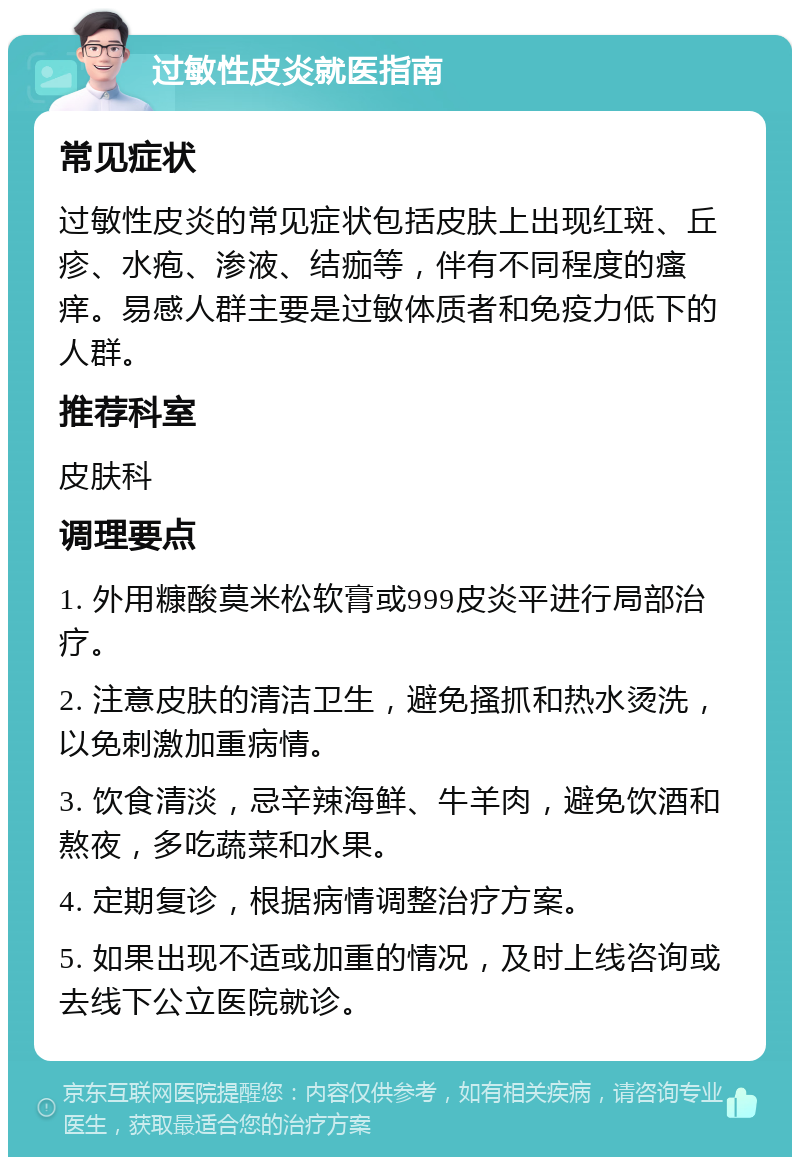 过敏性皮炎就医指南 常见症状 过敏性皮炎的常见症状包括皮肤上出现红斑、丘疹、水疱、渗液、结痂等，伴有不同程度的瘙痒。易感人群主要是过敏体质者和免疫力低下的人群。 推荐科室 皮肤科 调理要点 1. 外用糠酸莫米松软膏或999皮炎平进行局部治疗。 2. 注意皮肤的清洁卫生，避免搔抓和热水烫洗，以免刺激加重病情。 3. 饮食清淡，忌辛辣海鲜、牛羊肉，避免饮酒和熬夜，多吃蔬菜和水果。 4. 定期复诊，根据病情调整治疗方案。 5. 如果出现不适或加重的情况，及时上线咨询或去线下公立医院就诊。