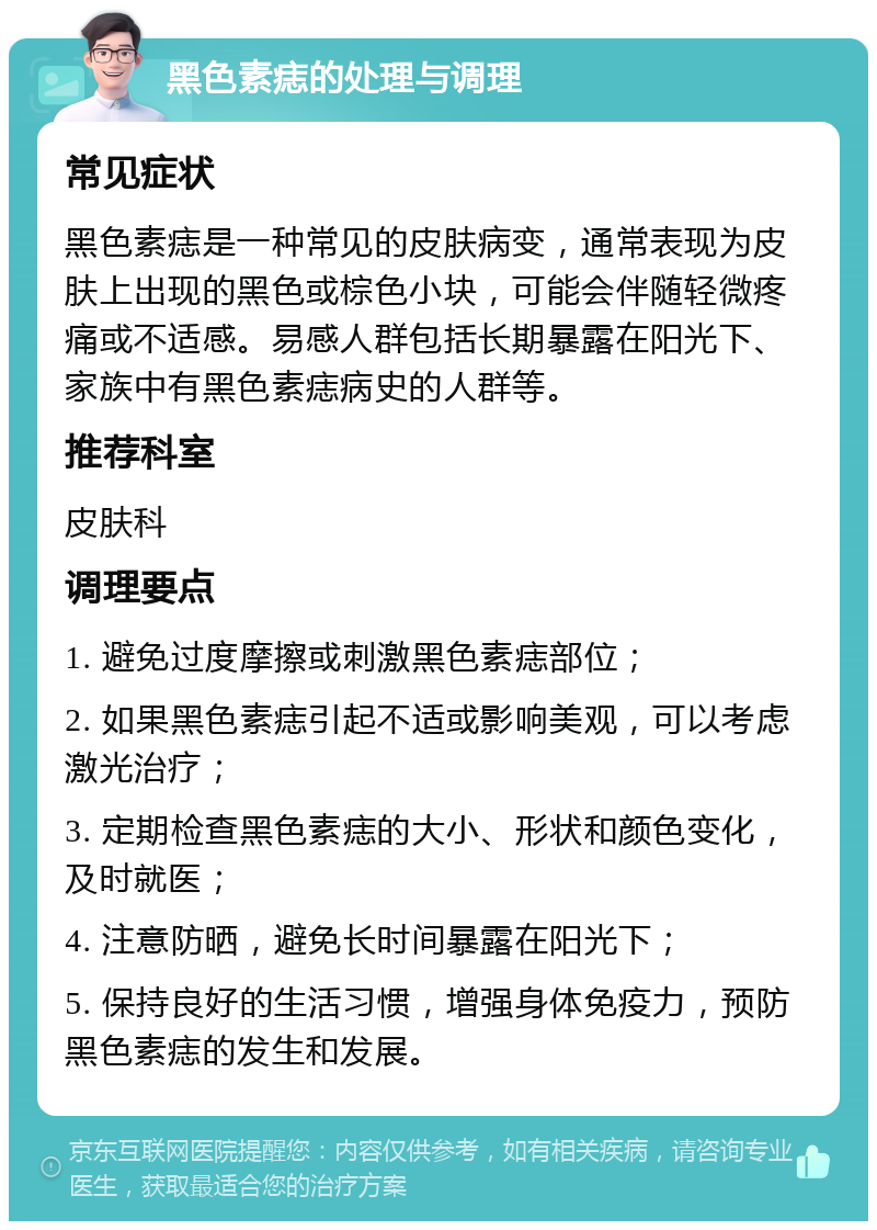 黑色素痣的处理与调理 常见症状 黑色素痣是一种常见的皮肤病变，通常表现为皮肤上出现的黑色或棕色小块，可能会伴随轻微疼痛或不适感。易感人群包括长期暴露在阳光下、家族中有黑色素痣病史的人群等。 推荐科室 皮肤科 调理要点 1. 避免过度摩擦或刺激黑色素痣部位； 2. 如果黑色素痣引起不适或影响美观，可以考虑激光治疗； 3. 定期检查黑色素痣的大小、形状和颜色变化，及时就医； 4. 注意防晒，避免长时间暴露在阳光下； 5. 保持良好的生活习惯，增强身体免疫力，预防黑色素痣的发生和发展。