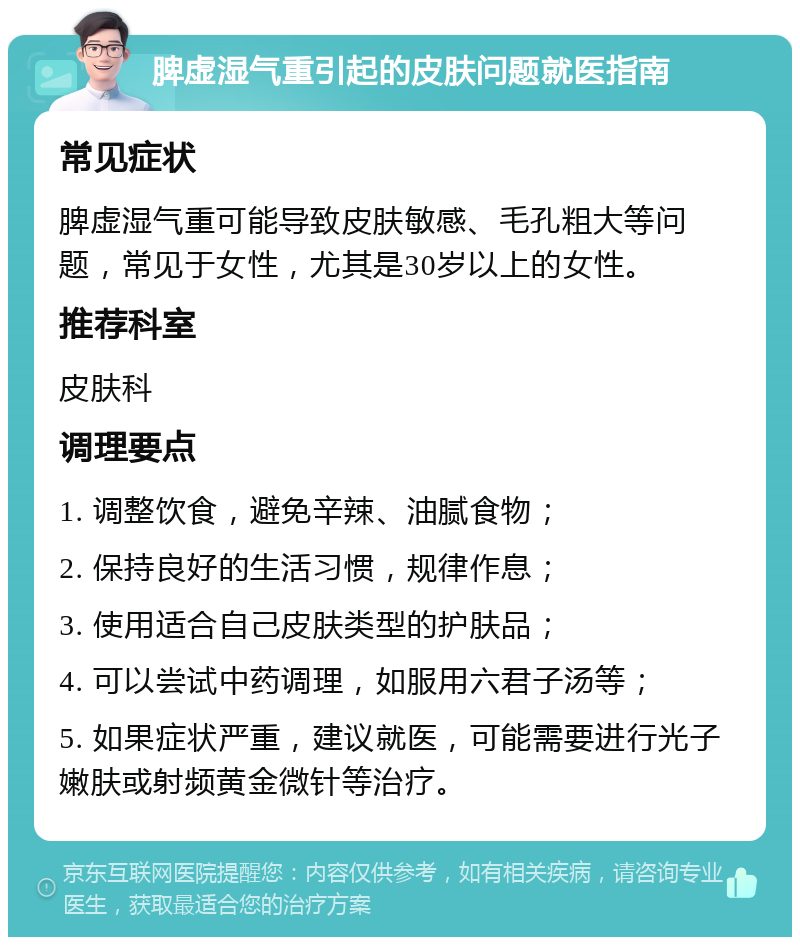 脾虚湿气重引起的皮肤问题就医指南 常见症状 脾虚湿气重可能导致皮肤敏感、毛孔粗大等问题，常见于女性，尤其是30岁以上的女性。 推荐科室 皮肤科 调理要点 1. 调整饮食，避免辛辣、油腻食物； 2. 保持良好的生活习惯，规律作息； 3. 使用适合自己皮肤类型的护肤品； 4. 可以尝试中药调理，如服用六君子汤等； 5. 如果症状严重，建议就医，可能需要进行光子嫩肤或射频黄金微针等治疗。