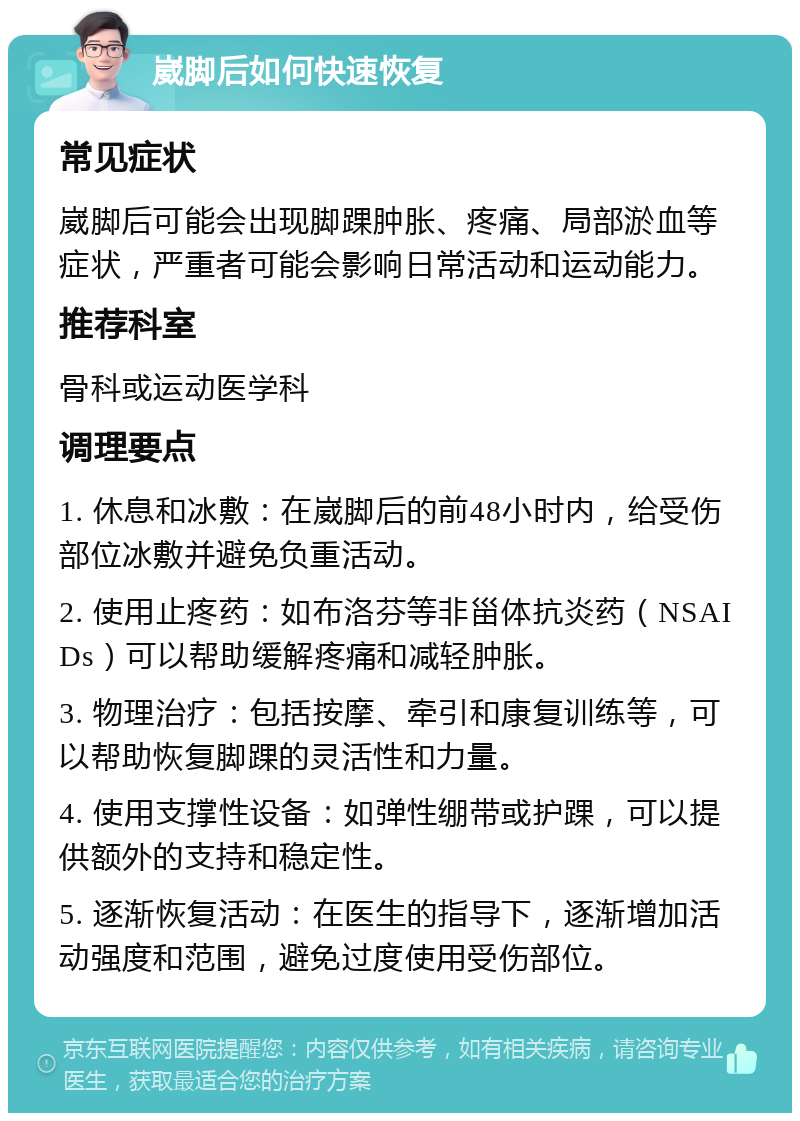 崴脚后如何快速恢复 常见症状 崴脚后可能会出现脚踝肿胀、疼痛、局部淤血等症状，严重者可能会影响日常活动和运动能力。 推荐科室 骨科或运动医学科 调理要点 1. 休息和冰敷：在崴脚后的前48小时内，给受伤部位冰敷并避免负重活动。 2. 使用止疼药：如布洛芬等非甾体抗炎药（NSAIDs）可以帮助缓解疼痛和减轻肿胀。 3. 物理治疗：包括按摩、牵引和康复训练等，可以帮助恢复脚踝的灵活性和力量。 4. 使用支撑性设备：如弹性绷带或护踝，可以提供额外的支持和稳定性。 5. 逐渐恢复活动：在医生的指导下，逐渐增加活动强度和范围，避免过度使用受伤部位。