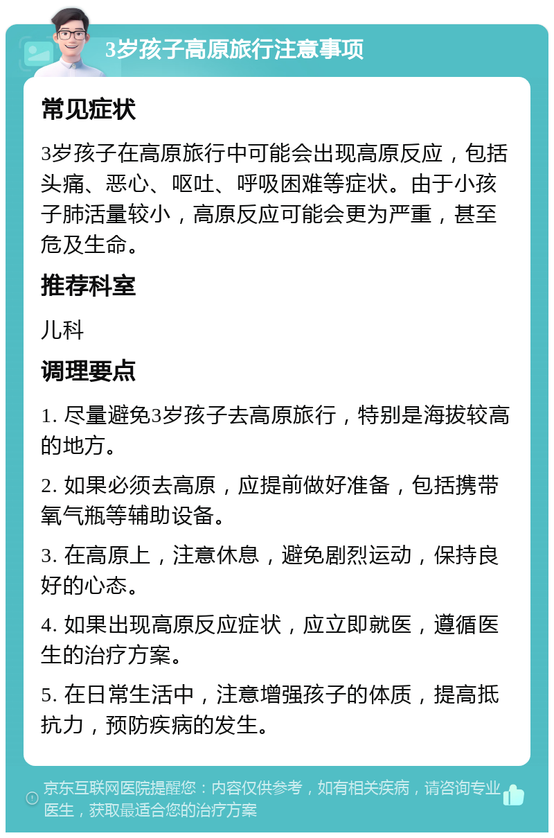 3岁孩子高原旅行注意事项 常见症状 3岁孩子在高原旅行中可能会出现高原反应，包括头痛、恶心、呕吐、呼吸困难等症状。由于小孩子肺活量较小，高原反应可能会更为严重，甚至危及生命。 推荐科室 儿科 调理要点 1. 尽量避免3岁孩子去高原旅行，特别是海拔较高的地方。 2. 如果必须去高原，应提前做好准备，包括携带氧气瓶等辅助设备。 3. 在高原上，注意休息，避免剧烈运动，保持良好的心态。 4. 如果出现高原反应症状，应立即就医，遵循医生的治疗方案。 5. 在日常生活中，注意增强孩子的体质，提高抵抗力，预防疾病的发生。