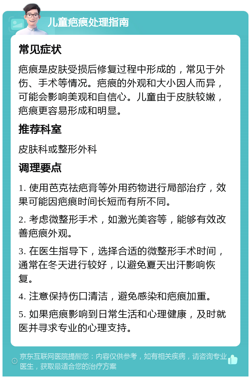 儿童疤痕处理指南 常见症状 疤痕是皮肤受损后修复过程中形成的，常见于外伤、手术等情况。疤痕的外观和大小因人而异，可能会影响美观和自信心。儿童由于皮肤较嫩，疤痕更容易形成和明显。 推荐科室 皮肤科或整形外科 调理要点 1. 使用芭克祛疤膏等外用药物进行局部治疗，效果可能因疤痕时间长短而有所不同。 2. 考虑微整形手术，如激光美容等，能够有效改善疤痕外观。 3. 在医生指导下，选择合适的微整形手术时间，通常在冬天进行较好，以避免夏天出汗影响恢复。 4. 注意保持伤口清洁，避免感染和疤痕加重。 5. 如果疤痕影响到日常生活和心理健康，及时就医并寻求专业的心理支持。