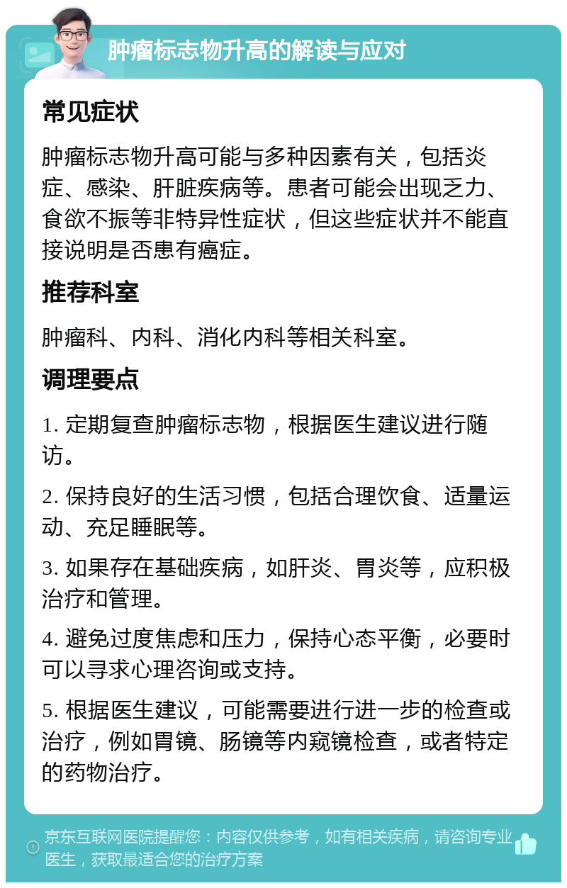 肿瘤标志物升高的解读与应对 常见症状 肿瘤标志物升高可能与多种因素有关，包括炎症、感染、肝脏疾病等。患者可能会出现乏力、食欲不振等非特异性症状，但这些症状并不能直接说明是否患有癌症。 推荐科室 肿瘤科、内科、消化内科等相关科室。 调理要点 1. 定期复查肿瘤标志物，根据医生建议进行随访。 2. 保持良好的生活习惯，包括合理饮食、适量运动、充足睡眠等。 3. 如果存在基础疾病，如肝炎、胃炎等，应积极治疗和管理。 4. 避免过度焦虑和压力，保持心态平衡，必要时可以寻求心理咨询或支持。 5. 根据医生建议，可能需要进行进一步的检查或治疗，例如胃镜、肠镜等内窥镜检查，或者特定的药物治疗。