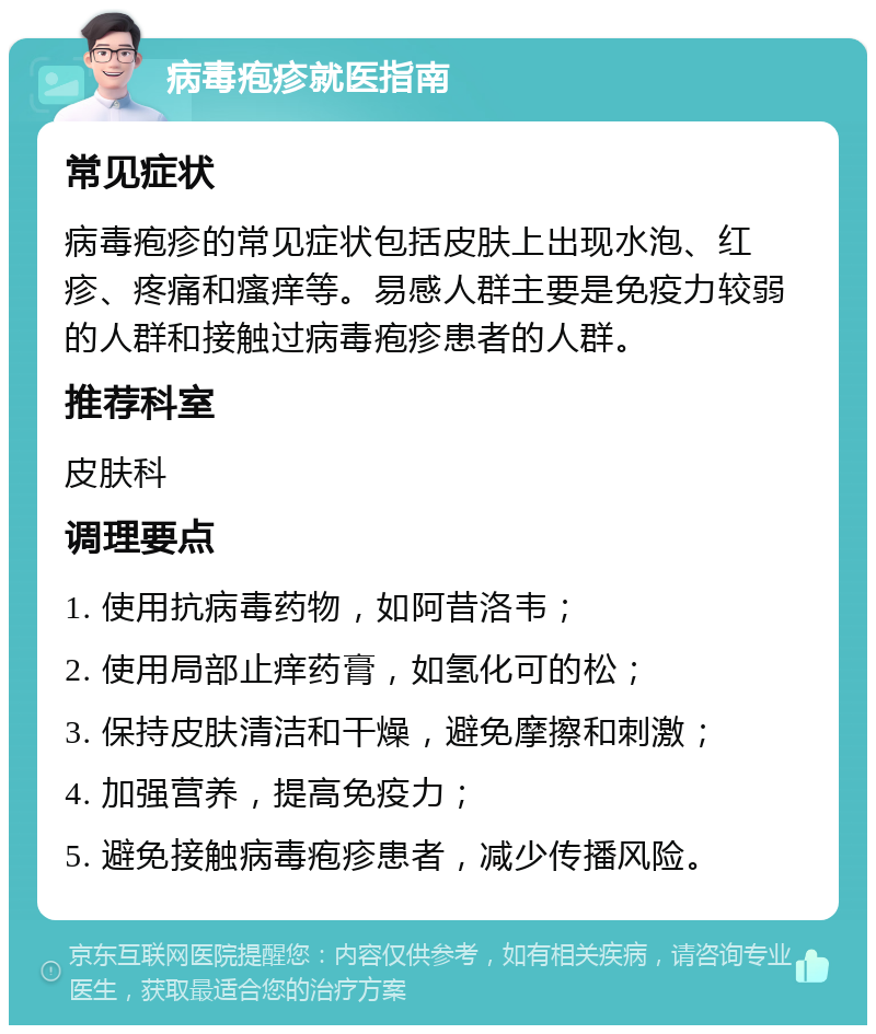 病毒疱疹就医指南 常见症状 病毒疱疹的常见症状包括皮肤上出现水泡、红疹、疼痛和瘙痒等。易感人群主要是免疫力较弱的人群和接触过病毒疱疹患者的人群。 推荐科室 皮肤科 调理要点 1. 使用抗病毒药物，如阿昔洛韦； 2. 使用局部止痒药膏，如氢化可的松； 3. 保持皮肤清洁和干燥，避免摩擦和刺激； 4. 加强营养，提高免疫力； 5. 避免接触病毒疱疹患者，减少传播风险。