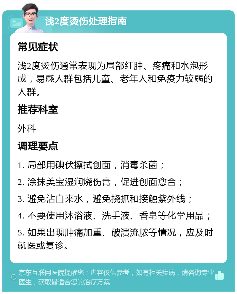 浅2度烫伤处理指南 常见症状 浅2度烫伤通常表现为局部红肿、疼痛和水泡形成，易感人群包括儿童、老年人和免疫力较弱的人群。 推荐科室 外科 调理要点 1. 局部用碘伏擦拭创面，消毒杀菌； 2. 涂抹美宝湿润烧伤膏，促进创面愈合； 3. 避免沾自来水，避免挠抓和接触紫外线； 4. 不要使用沐浴液、洗手液、香皂等化学用品； 5. 如果出现肿痛加重、破溃流脓等情况，应及时就医或复诊。