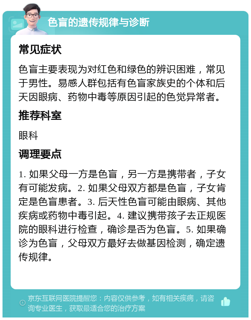 色盲的遗传规律与诊断 常见症状 色盲主要表现为对红色和绿色的辨识困难，常见于男性。易感人群包括有色盲家族史的个体和后天因眼病、药物中毒等原因引起的色觉异常者。 推荐科室 眼科 调理要点 1. 如果父母一方是色盲，另一方是携带者，子女有可能发病。2. 如果父母双方都是色盲，子女肯定是色盲患者。3. 后天性色盲可能由眼病、其他疾病或药物中毒引起。4. 建议携带孩子去正规医院的眼科进行检查，确诊是否为色盲。5. 如果确诊为色盲，父母双方最好去做基因检测，确定遗传规律。