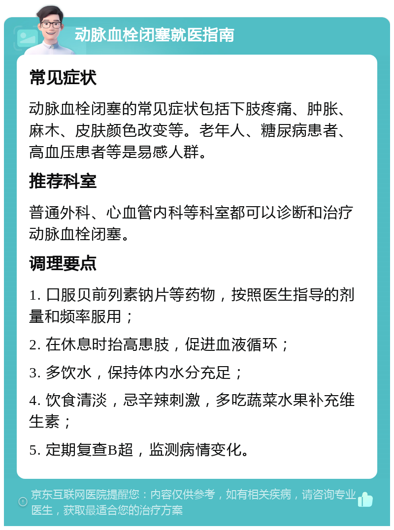 动脉血栓闭塞就医指南 常见症状 动脉血栓闭塞的常见症状包括下肢疼痛、肿胀、麻木、皮肤颜色改变等。老年人、糖尿病患者、高血压患者等是易感人群。 推荐科室 普通外科、心血管内科等科室都可以诊断和治疗动脉血栓闭塞。 调理要点 1. 口服贝前列素钠片等药物，按照医生指导的剂量和频率服用； 2. 在休息时抬高患肢，促进血液循环； 3. 多饮水，保持体内水分充足； 4. 饮食清淡，忌辛辣刺激，多吃蔬菜水果补充维生素； 5. 定期复查B超，监测病情变化。