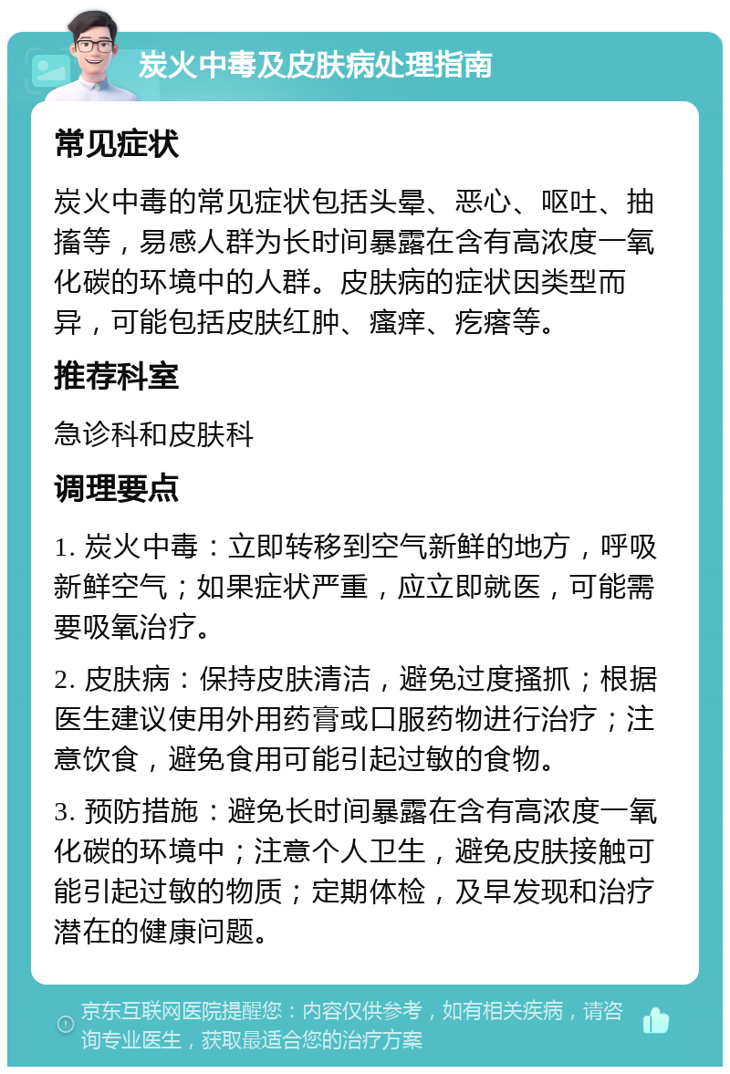 炭火中毒及皮肤病处理指南 常见症状 炭火中毒的常见症状包括头晕、恶心、呕吐、抽搐等，易感人群为长时间暴露在含有高浓度一氧化碳的环境中的人群。皮肤病的症状因类型而异，可能包括皮肤红肿、瘙痒、疙瘩等。 推荐科室 急诊科和皮肤科 调理要点 1. 炭火中毒：立即转移到空气新鲜的地方，呼吸新鲜空气；如果症状严重，应立即就医，可能需要吸氧治疗。 2. 皮肤病：保持皮肤清洁，避免过度搔抓；根据医生建议使用外用药膏或口服药物进行治疗；注意饮食，避免食用可能引起过敏的食物。 3. 预防措施：避免长时间暴露在含有高浓度一氧化碳的环境中；注意个人卫生，避免皮肤接触可能引起过敏的物质；定期体检，及早发现和治疗潜在的健康问题。