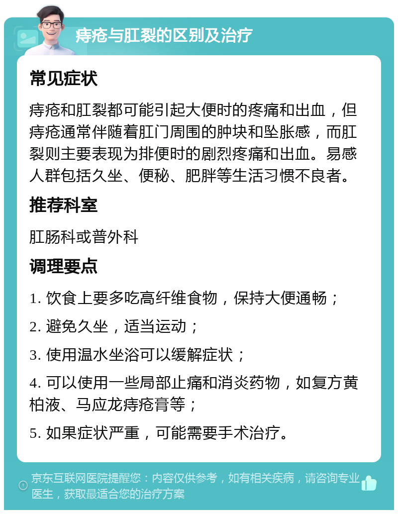 痔疮与肛裂的区别及治疗 常见症状 痔疮和肛裂都可能引起大便时的疼痛和出血，但痔疮通常伴随着肛门周围的肿块和坠胀感，而肛裂则主要表现为排便时的剧烈疼痛和出血。易感人群包括久坐、便秘、肥胖等生活习惯不良者。 推荐科室 肛肠科或普外科 调理要点 1. 饮食上要多吃高纤维食物，保持大便通畅； 2. 避免久坐，适当运动； 3. 使用温水坐浴可以缓解症状； 4. 可以使用一些局部止痛和消炎药物，如复方黄柏液、马应龙痔疮膏等； 5. 如果症状严重，可能需要手术治疗。